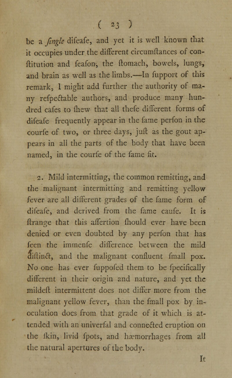be a Jingle difeafe, and yet it is well known that it occupies under the different circumftances of con- ftitution and feafom, the ftomach, bowels, lungs, and brain as well as the limbs.—In fupport of this remark, 1 might add further the authority of ma- ny refpecfable authors, and produce many hun- dred cafes to fhew that all thefe different forms of difeafe frequently appear in the fame perfon in the courfe of two, or three days, jufl as the gout ap- pears in all the parts of the body that have been named, in the courfe of the fame fit. 2. Mild intermitting, the common remitting, and the malignant intermitting and remitting yellow fever are all different grades of the fame form of difeafe, and derived from the fame caufe. It is flrange that this affertion fhould ever have been denied or even doubted by any perfon that has feen the immenfe difference between the mild aiftinft, and the malignant confluent fmall pox. No one has ever fuppofed them to be fpecifically different in their origin and nature, and yet the mildeft; intermittent does not differ more from the malignant yellow fever, than the fmall pox by in- oculation does from that grade of it which is at- tended with an univerfal and connected eruption on the fkin, livid fpots, and haemorrhages from all the natural apertures of the body. It