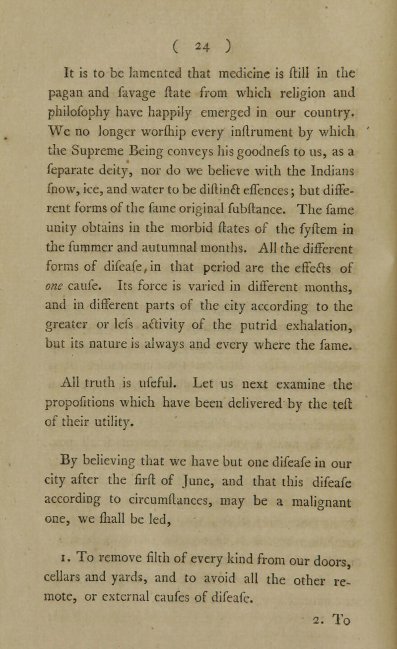 It is to be lamented that medicine is ftill in the pagan and favage (late from which religion and philofophy have happily emerged in our country. We no longer worfhip every inflrument by which the Supreme Being conveys hisgoodnefs to us, as a feparate deity, nor do we believe with the Indians fnow, ice, and water to be diftincl: effences; but diffe- rent forms of the fame original fubflance. The fame unity obtains in the morbid dates of the fyftem in the fummer and autumnal months. All the different forms of difeafe, in that period are the effects of one caufe. Its force is varied in different months, and in different parts of the city according to the greater or lefs activity of the putrid exhalation, but its nature is always and every where the fame. All truth is ufeful. Let us next examine the propofitions which have been delivered by the teft of their utility. By believing that we have but one difeafe in our city after the firft of June, and that this difeafe according to circumftances, may be a malignant one, we {hall be led, i. To remove filth of every kind from our doors cellars and yards, and to avoid all the other re- mote, or external caufes of difeafe. 2. To