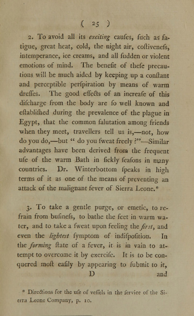 ( '5 ) 2. To avoid all its exciting caufes, fuch as fa- tigue, great heat, cold, the night air, coftivenefs, intemperance, ice creams, and all fudden or violent emotions of mind. The benefit of thefe precau- tions will be much aided by keeping up a conftant and perceptible perfpiration by means of warm dreffes. The good effetts of an increafe of this difcharge from the body are fo well known and eftablimed during the prevalence of the plague in Egypt, that the common falutation among friends when they meet, travellers tell us is,—not, how do you do,—but  do you fweat freely ?—Similar advantages have been derived from the frequent ufe of the warm Bath in fickly feafons in many countries. Dr. Winterbottom fpeaks in high terms of it as one of the means of preventing an attack of the malignant fever of Sierra Leone.* 3. To take a gentle purge, or emetic, to re- frain from bufmefs, to bathe the feet in warm wa- ter, and to take a fweat upon feeling the first, and even the lightest fymptom of indifpofition. In the forming flate of a fever, it is in vain to at- tempt to overcome it by exercifc. It is to be con- quered raoft eafily by appearing to fubmit to it, D and * Directions for the ufe of veffels in the fervice of the Si- erra Leone Company, p. 10.