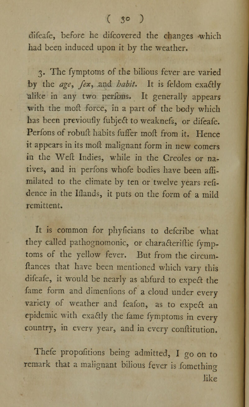 difeafe, before he difcovered the changes -which had been induced upon it by the weather. 3. The fymptoms of the bilious fever are varied by the age, fex, and habit. It is feldom exactly alike in any two perfons. It generally appears with the mod force, in a part of the body which has been previoufly fubject to weaknefs, or difeafe. Perfons of robuft habits fuffer mofl from it. Hence it appears in its mofl: malignant form in new comers in the Weft Indies, while in the Creoles or na- tives, and in perfons whofe bodies have been afh- milated to the climate by ten or twelve years refi- dence in the Iilands, it puts on the form of a mild remittent. It is common for phyficians to defcribe what they called pathognomonic, or character!flic fymp- toms of the yellow fever. But from the circum- ftances that have been mentioned which vary this difeafe, it would be nearly as abfurd to expect the fame form and dimenfions of a cloud under every variety of weather and feafon, as to expect an epidemic with exactly the fame fymptoms in every country, in every year, and in every conftitution. Thefe proportions being admitted, I go on to remark that a malignant bilious fever is fomethino- like