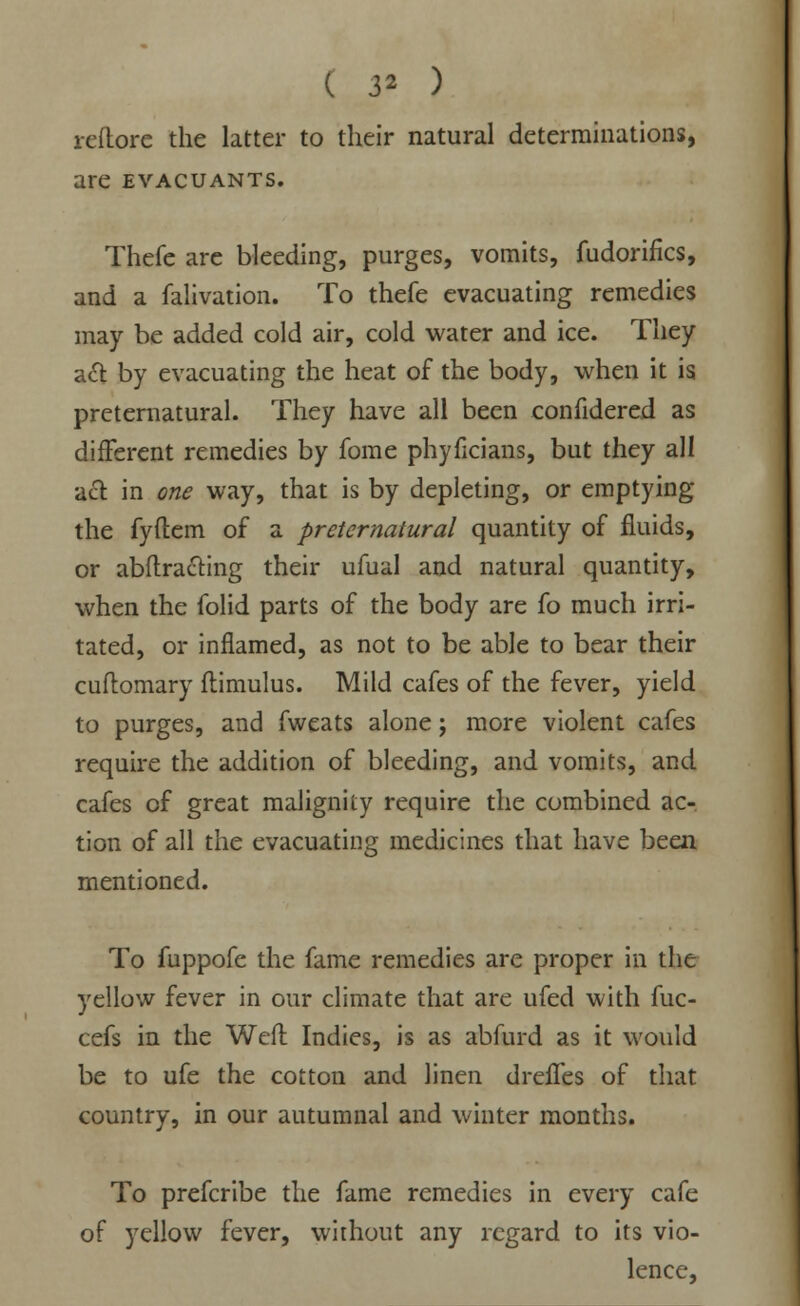 reftore the latter to their natural determinations, are evacuants. Thefc are bleeding, purges, vomits, fudorifics, and a falivation. To thefe evacuating remedies may be added cold air, cold water and ice. They a& by evacuating the heat of the body, when it is preternatural. They have all been confidered as different remedies by fome phyficians, but they all act in one way, that is by depleting, or emptying the fyftem of a preternatural quantity of fluids, or abftracling their ufual and natural quantity, when the folid parts of the body are fo much irri- tated, or inflamed, as not to be able to bear their cuftomary flimulus. Mild cafes of the fever, yield to purges, and fweats alone; more violent cafes require the addition of bleeding, and vomits, and cafes of great malignity require the combined ac- tion of all the evacuating medicines that have been mentioned. To fuppofe the fame remedies are proper in the yellow fever in our climate that are ufed with fuc- cefs in the Weft Indies, is as abfurd as it would be to ufe the cotton and linen dreffes of that country, in our autumnal and winter months. To prefcribe the fame remedies in every cafe of yellow fever, without any regard to its vio- lence,