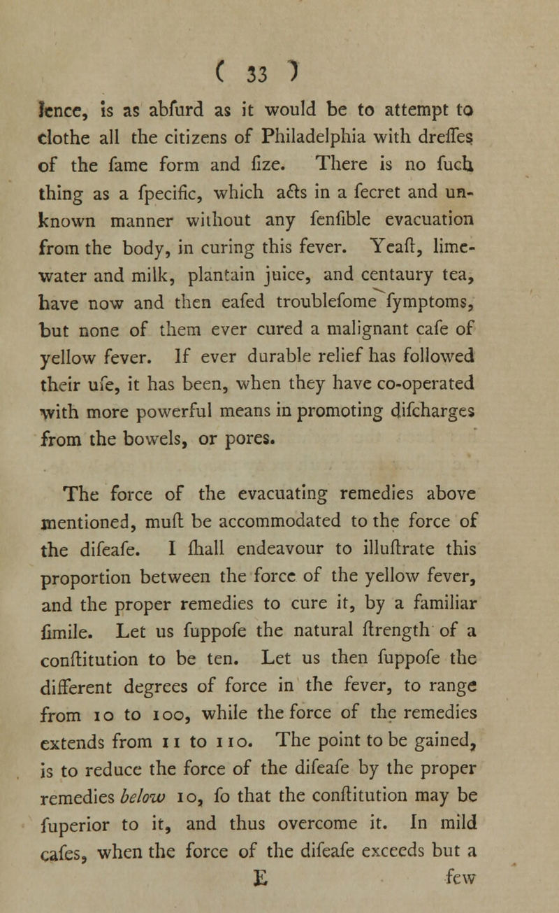 fence, is as abfurd as it would be to attempt to clothe all the citizens of Philadelphia with dreffes of the fame form and fize. There is no fuch thing as a fpecific, which a&s in a fecret and un- known manner without any fenfible evacuation from the body, in curing this fever. Yeafl, lime- water and milk, plantain juice, and centaury tea, have now and then eafed troublefome fymptoms, but none of them ever cured a malignant cafe of yellow fever. If ever durable relief has followed their ufe, it has been, when they have co-operated with more powerful means in promoting difcharges from the bowels, or pores. The force of the evacuating remedies above mentioned, mud be accommodated to the force of the difeafe. I mall endeavour to illuftrate this proportion between the force of the yellow fever, and the proper remedies to cure it, by a familiar fimile. Let us fuppofe the natural flrength of a conflitution to be ten. Let us then fuppofe the different degrees of force in the fever, to range from i o to i oo, while the force of the remedies extends from 11 to no. The point to be gained, is to reduce the force of the difeafe by the proper remedies below 10, fo that the conflitution may be fuperior to it, and thus overcome it. In mild cafes, when the force of the difeafe exceeds but a E few
