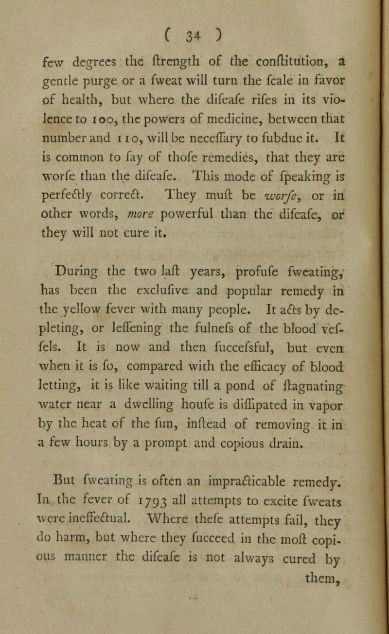 few degrees the ftrength of the conftitution, a gentle purge or a fweat will turn the fcale in favor of health, but where the difeafe rifes in its vio- lence to ioo, the powers of medicine, between that number and 11 o, will be necefTary to fubdue it. It is common to fay of thofe remedies, that they are worfe than the difeafe. This mode of fpeaking is perfectly correct. They muft be worfe, or in other words, more powerful than the difeafe, or they will not cure it. During the two laft years, profufe fweating, has been the exclufive and popular remedy in the yellow fever with many people. It acts by de- pleting, or leffening the fulnefs of the blood vef- fels. It is now and then fuccefsful, but even when it is fo, compared with the efficacy of blood letting, it is like waiting till a pond of ftagnating water near a dwelling houfe is diffipated in vapor by the heat of the fun, inftead of removing it in a few hours by a prompt and copious drain. But fweating is often an impracticable remedy. In the fever of 1793 all attempts to excite fweats were ineffectual. Where thefe attempts fail, they do harm, but where they fuccced in the moft copi- ous manner the difeafe is not always cured by them,
