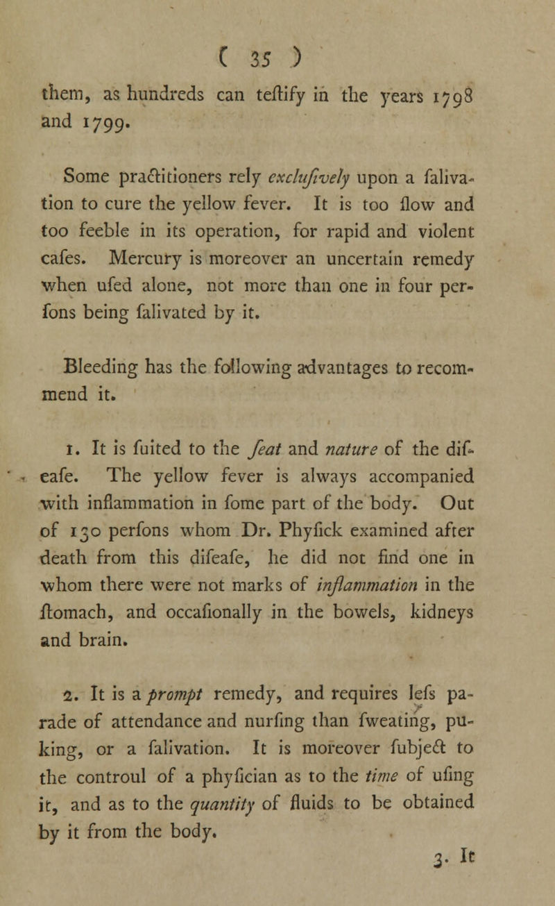 them, as hundreds can teftify in the years 1798 and 1799. Some practitioners rely exclufivety upon a faliva- tion to cure the yellow fever. It is too flow and too feeble in its operation, for rapid and violent cafes. Mercury is moreover an uncertain remedy when ufed alone, not more than one in four per- fons being falivated by it. Bleeding has the following advantages to recom- mend it. 1. It is fuited to the feat and nature of the dif- eafe. The yellow fever is always accompanied with inflammation in fome part of the body. Out of 130 perfons whom Dr. Phyfick examined after death from this difeafe, he did not find one in whom there were not marks of inflammation in the flomach, and occafionally in the bowels, kidneys and brain. 2. It is a prompt remedy, and requires Iefs pa- rade of attendance and nurflng than fweatirig, pu- king, or a falivation. It is moreover fubject to the controul of a phyfician as to the time of ufing it, and as to the quantity of fluids to be obtained by it from the body. 3. It