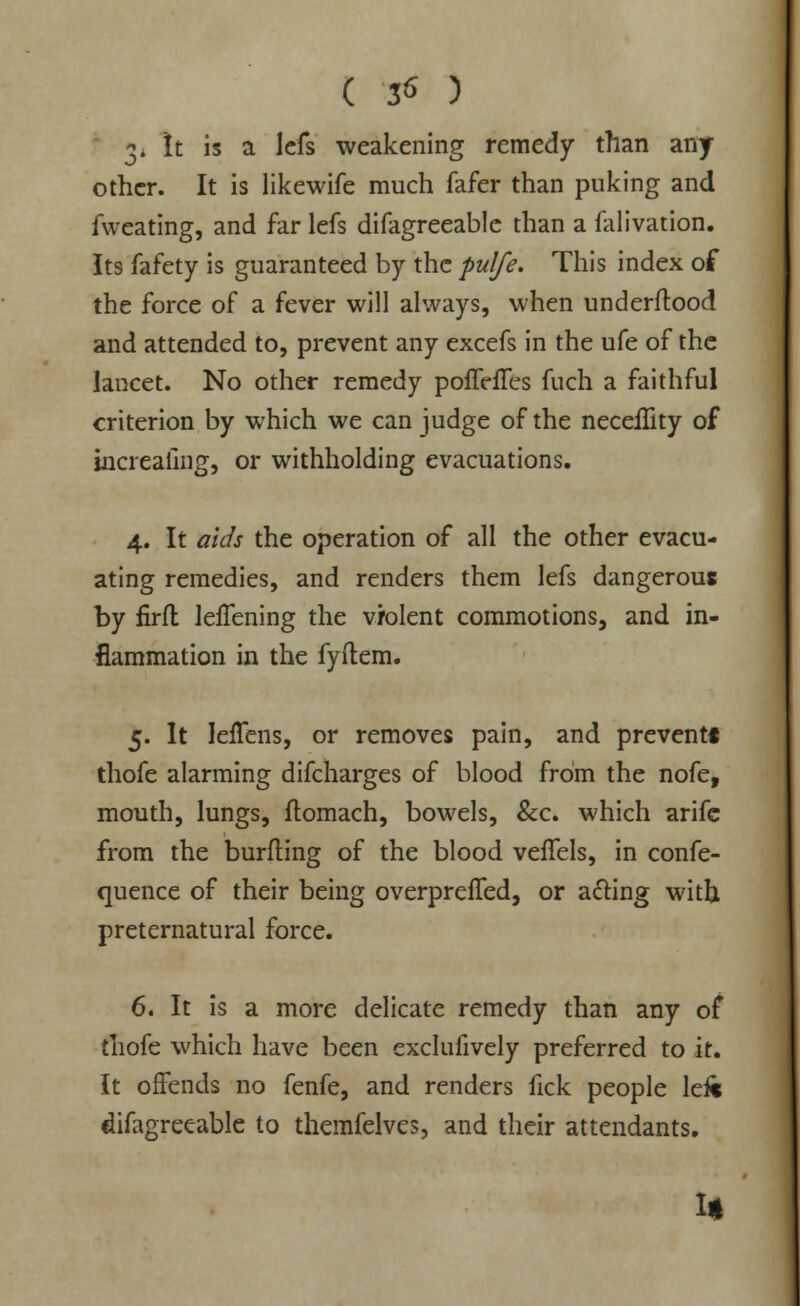 ( 56 ) 3^ It is a lcfs weakening remedy than any other. It is likewife much fafer than puking and fweating, and far lefs difagreeable than a falivation. Its fafety is guaranteed by the pulfe. This index of the force of a fever will always, when underftood and attended to, prevent any excefs in the ufe of the lancet. No other remedy poffdTcs fuch a faithful criterion by which we can judge of the neceflity of increafing, or withholding evacuations. 4. It aids the operation of all the other evacu- ating remedies, and renders them lefs dangerous by firft leffening the violent commotions, and in- flammation in the fyftem. 5. It JefTens, or removes pain, and prevent! thofe alarming difcharges of blood from the nofe, mouth, lungs, flomach, bowels, &c. which arifc from the burfling of the blood veffels, in confe- quence of their being overprefled, or afring with preternatural force. 6. It is a more delicate remedy than any of thofe which have been exclufively preferred to it. It offends no fenfe, and renders lick people left difagreeable to themfelves, and their attendants. 1*