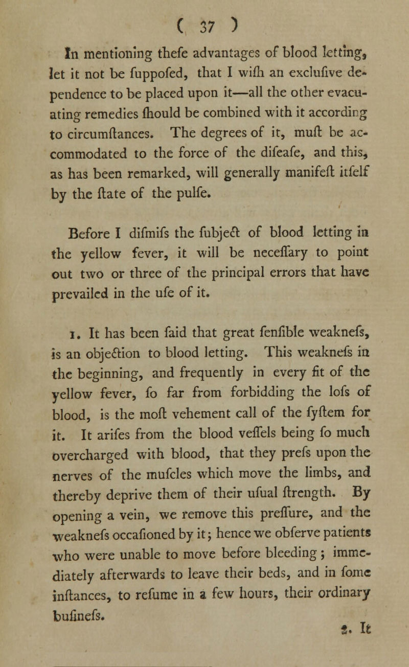 In mentioning thefe advantages of blood letting, let it not be fuppofed, that I wifh an exclufive de- pendence to be placed upon it—all the other evacu- ating remedies fhould be combined with it according to circumftances. The degrees of it, mull be ac- commodated to the force of the difeafe, and this, as has been remarked, will generally manifefl itfelf by the Hate of the pulfe. Before I difmifs the fubjecl: of blood letting in the yellow fever, it will be neceffary to point out two or three of the principal errors that have prevailed in the ufe of it. i. It has been faid that great fenfible weaknefs, is an obje&ion to blood letting. This weaknefs in the beginning, and frequently in every fit of the yellow fever, fo far from forbidding the lofs of blood, is the moll vehement call of the fyftem for it. It arifes from the blood veffels being fo much overcharged with blood, that they prefs upon the nerves of the mufcles which move the limbs, and thereby deprive them of their ufual ftrength. By opening a vein, we remove this preflure, and the weaknefs occafioned by it; hence we obferve patients who were unable to move before bleeding ; imme- diately afterwards to leave their beds, and in fome inftances, to refume in a few hours, their ordinary buiinefs. S. It