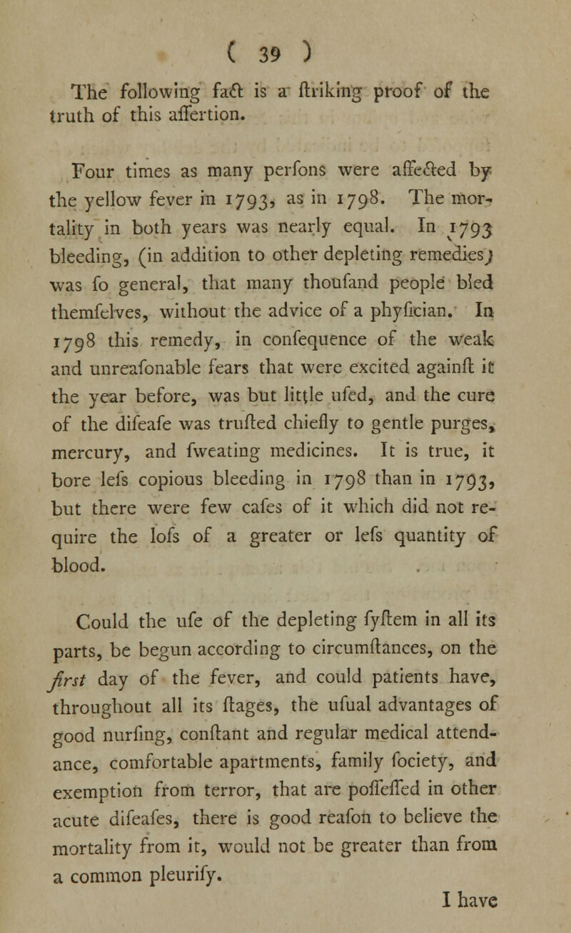 The following fact is a finking proof of the truth of this affertion. Four times as many perfons were affected by the yellow fever in 1793, as in 1798. The mor- tality in both years was nearly equal. In 1793 bleeding, (in addition to other depleting remedies; was fo general, that many thoufand people bled themfelves, without the advice of a phyfician. In 1798 this remedy, in confequence of the weak and unreafonable fears that were excited againft it the year before, was but little ufed, and the cure of the difeafe was trufted chiefly to gentle purges, mercury, and fweating medicines. It is true, it bore lefs copious bleeding in 1798 than in 1793, but there were few cafes of it which did not re- quire the lofs of a greater or lefs quantity of blood. Could the ufe of the depleting fyftem in all its parts, be begun according to circumftances, on the first day of the fever, and could patients have, throughout all its ftages, the ufual advantages of good nurfing, conftant and regular medical attend- ance, comfortable apartments, family fociety, and exemption from terror, that are poffeffed in other acute difeafes, there is good reafon to believe the mortality from it, would not be greater than from a common pleurify. I have