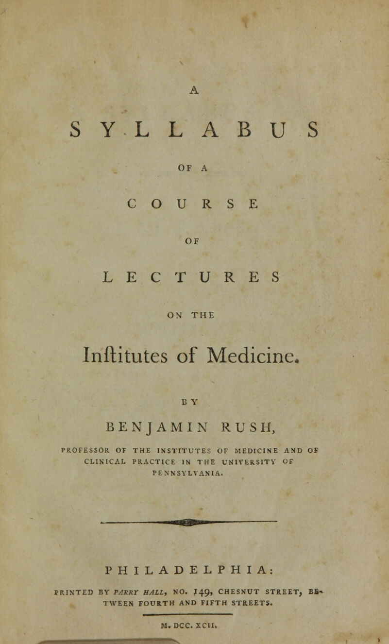 SYLLABUS OF A COURSE OF LECTURES ON THE Inftitutes of Medicine. B Y BENJAMIN RUSH, PROFESSOR OF THE INSTITUTES OF MEDICINE AND OS CLINICAL PRACTICE IN THE UNIVERSITY OF PENNSYLVANIA. PHILADELPHIA: IRINTED BY PARRY HALL, NO. J49, CHESNUT STREET, BB» TWEEN FOURTH AND FIFTH STREETS. M. DCC. XCH.