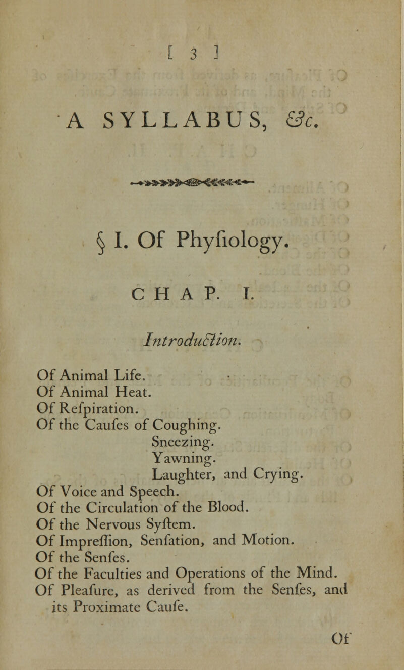 A SYLLABUS, &c. § I. Of Phyfiology. C H A P. I. Intro duSiion. Of Animal Life. Of Animal Heat. Of Refpiration. Of the Caufes of Coughing. Sneezing. Yawning. Laughter, and Crying. Of Voice and Speech. Of the Circulation of the Blood. Of the Nervous Syftem. Of Impreflion, Senfation, and Motion. Of the Senfes. Of the Faculties and Operations of the Mind. Of Pleafure, as derived from the Senfes, and its Proximate Caufe. Of'