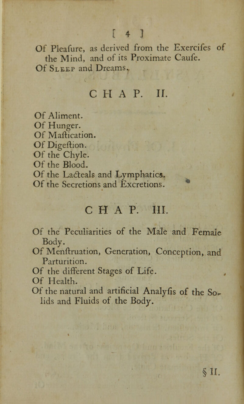 Of Pleafure, as derived from the Exercifes of the Mind, and of its Proximate Caufe. Of Sleep and Dreams. CHAP. II. Of Aliment. Of Hunger. Of Maftication. OfDigeftion. Of the Chyle. Of the Blood. Of the Lacteals and Lymphatics. Of the Secretions and Excretions. CHAP. III. Of the Peculiarities of the Male and Female Body. Of Menftruation, Generation, Conception, and Parturition. Of the different Stages of Life. Of Health. Of the natural and artificial Analyfis of the So^ lids and Fluids of the Body. §n.