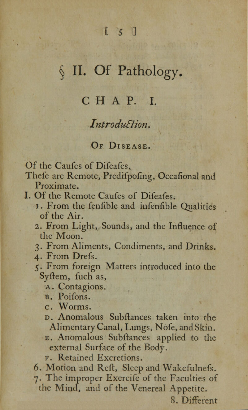 § II. Of Pathology. CHAP. I. Introdu&ion. Of Disease. Of the Caufes of Difeafes. Thefe are Remote, Predifpofmg, Occafional and Proximate. I. Of the Remote Caufes of Difeafes. i. From the fenfible and infenfible Qualities of the Air. 2. From Light, Sounds, and the Influence of the Moon. 3. From Aliments, Condiments, and Drinks. 4. From Drefs. 5. From foreign Matters introduced into the Syftem, fuch as, a. Contagions. b. Poifons. c. Worms. d. Anomalous Subftances taken into the Alimentary Canal, Lungs, Nofe, and Skin. e. Anomalous Subftances applied to the external Surface of the Body. f. Retained Excretions. 6. Motion and Reft, Sleep and Wakefulnefs. 7. The improper Exercife of the Faculties of the Mind, and of the Venereal Appetite. 8. Different