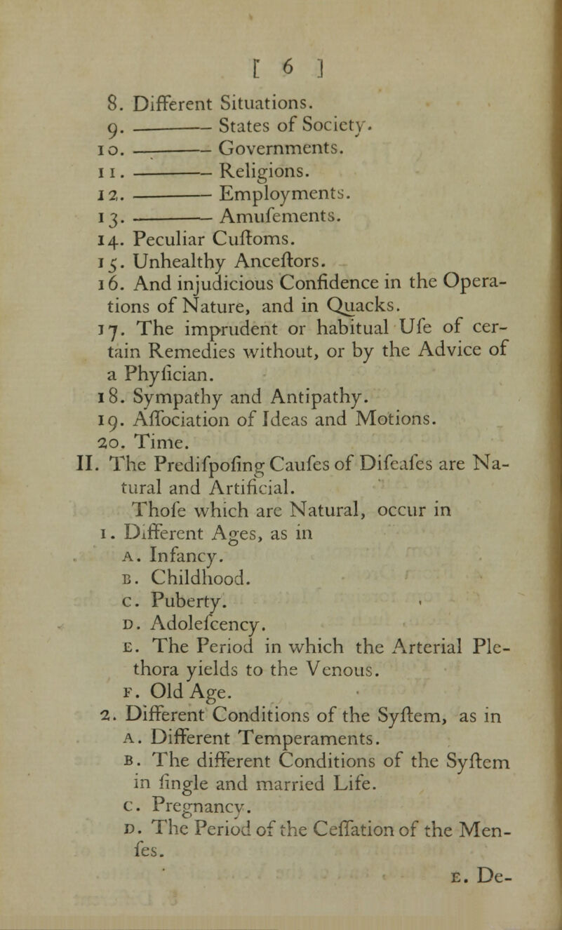 8. Different Situations. g. — States of Society. 10. —: Governments. 11. Religions. 12. Employments. 13. Amufements. 14. Peculiar Cuftoms. 15. Unhealthy Anceftors. 16. And injudicious Confidence in the Opera- tions of Nature, and in Quacks. 17. The imprudent or habitual Ufe of cer- tain Remedies without, or by the Advice of a Phylician. 18. Sympathy and Antipathy. 19. Affociation of Ideas and Motions. 20. Time. II. The Predifpofing Caufes of Difcafes are Na- tural and Artificial. Thofe which are Natural, occur in 1. Different Ages, as in a. Infancy. c. Childhood. c. Puberty. d. Adolefcency. £. The Period in which the Arterial Ple- thora yields to the Venous. F. Old Age. 2. Different Conditions of the Syffem, as in a. Different Temperaments. b. The different Conditions of the Syftcm in fingle and married Life. c. Pregnancv. d. The Period of the Ceffation of the Men- fes. e. De-