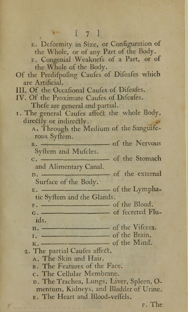 e. Deformity in Size, or Configuration of the Whole, or of any Part of the Body. F. Congenial Weaknefs of a Part, or of the Whole of the Body. Of the Predifpofing Caufes of Difeafes which are Artificial. III. Of the Occafional Caufes of Difeafes. IV. Of the Proximate Caufes of Difeafes. Thefe are general and partial, i. The general Caufes affect the whole Body, directly or indirectly. a . Through the Medium of the Sanguife- rous Syftem. b. of the Nervous Syftem and Mufcles. c. of the Stomach and Alimentary Canal. D. — of the external Surface of the Body. e. of the Lympha- tic Syftem and the Glands. f. of the Blood. g. of fecreted Flu- ids. h. of the Vifcera. I. of the Brain. k. of the Mind. 1. The partial Caufes affect, a. The Skin and Hair. b. The Features of the Face. c. The Cellular Membrane. d. The Trachea, Lungs, Liver, Spleen, O- mentum, Kidneys, and Bladder of Urine. e. The Heart and Blood-veffels. f. The