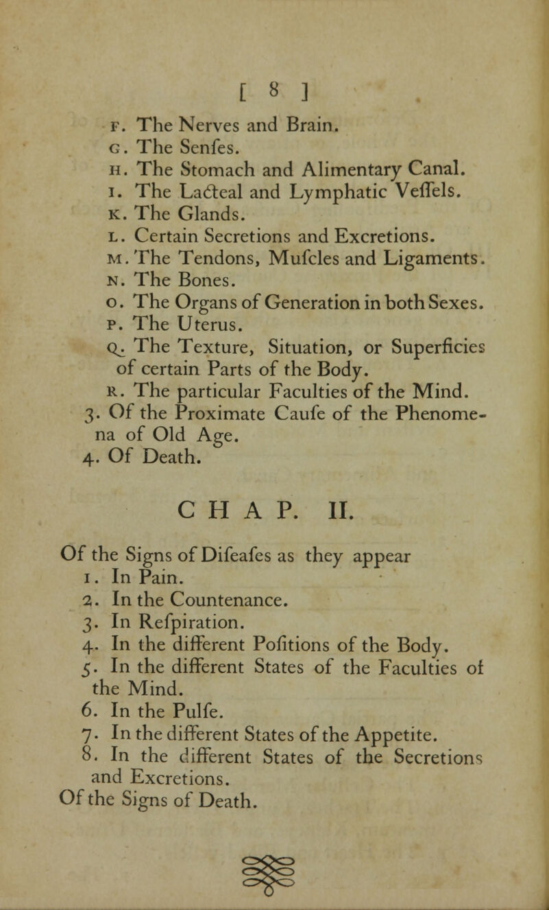 f. The Nerves and Brain. g. The Senfes. h. The Stomach and Alimentary Canal. i. The Lacteal and Lymphatic Veflels. K. The Glands. l. Certain Secretions and Excretions. m. The Tendons, Mufcles and Ligaments. n. The Bones. o. The Organs of Generation in both Sexes. p. The Uterus. o^. The Texture, Situation, or Superficies of certain Parts of the Body. R. The particular Faculties of the Mind. 3. Of the Proximate Caufe of the Phenome- na of Old Age. 4. Of Death. CHAP. II. Of the Signs of Difeafes as they appear 1. In Pain. 2. In the Countenance. 3. In Refpiration. 4. In the different Pofitions of the Body. 5. In the different States of the Faculties of the Mind. 6. In the Pulfe. 7. In the different States of the Appetite. 8. In the different States of the Secretions and Excretions. Of the Signs of Death.