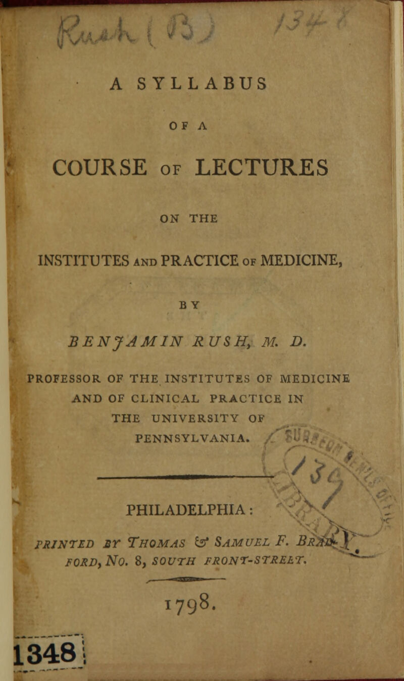 0 F A COURSE of LECTURES ON THE INSTITUTES and PRACTICE of MEDICINE, BY BENJAMIN RUSH, M. D. PROFESSOR OF THE INSTITUTES OF MEDICINE AND OF CLINICAL PRACTICE IN THE UNIVERSITY OF PENNSYLVANIA. PHILADELPHIA: — 7 PRINTED BY THOMAS S3* SAMUEL F. BrA& \ * FORD, NO. 8, SOUTH FRONT-STREET. 1798. 1348i