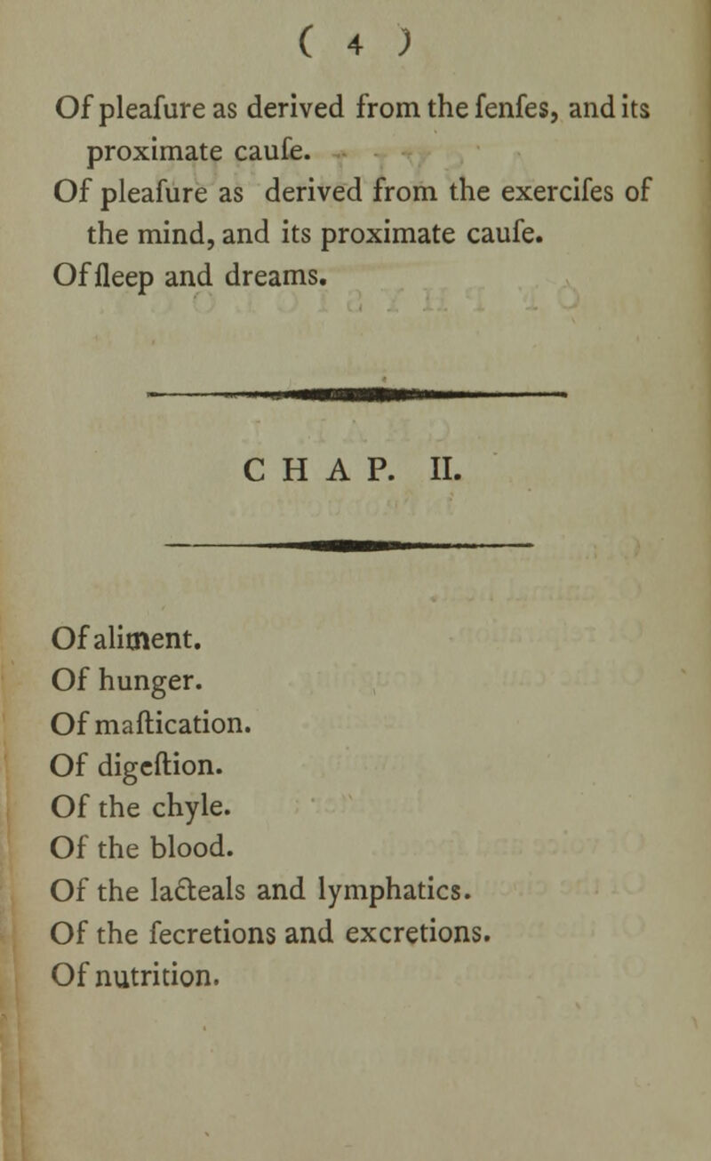 Of pleafure as derived from the fenfes, and its proximate caufe. Of pleafure as derived from the exercifes of the mind, and its proximate caufe. Of fleep and dreams. CHAP. II. Of aliment. Of hunger. Of maftication. Of digeftion. Of the chyle. Of the blood. Of the la&eals and lymphatics. Of the fecretions and excretions. Of nutrition.