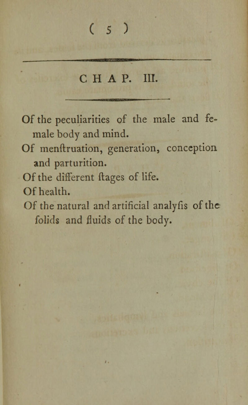 CHAP. III. Of the peculiarities of the male and fe- male body and mind. Of menftruation, generation, conception and parturition. Of the different ftages of life. Of health. Of the natural and artificial analyfis of the folids and fluids of the body.