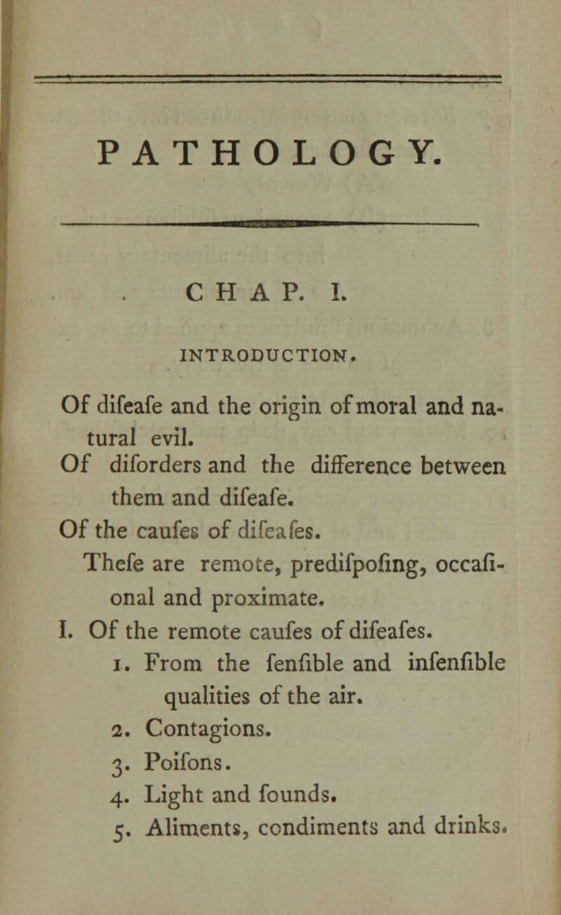 PATHOLOGY. CHAP. I. INTRODUCTION. Of difeafe and the origin of moral and na- tural evil. Of diforders and the difference between them and difeafe. Of the caufes of difeafes. Thefe are remote, predifpofmg, occafi- onal and proximate. I. Of the remote caufes of difeafes. i. From the fenfible and infenfible qualities of the air. 2. Contagions. 3. Poifons. 4. Light and founds. 5. Aliments, condiments and drinks.