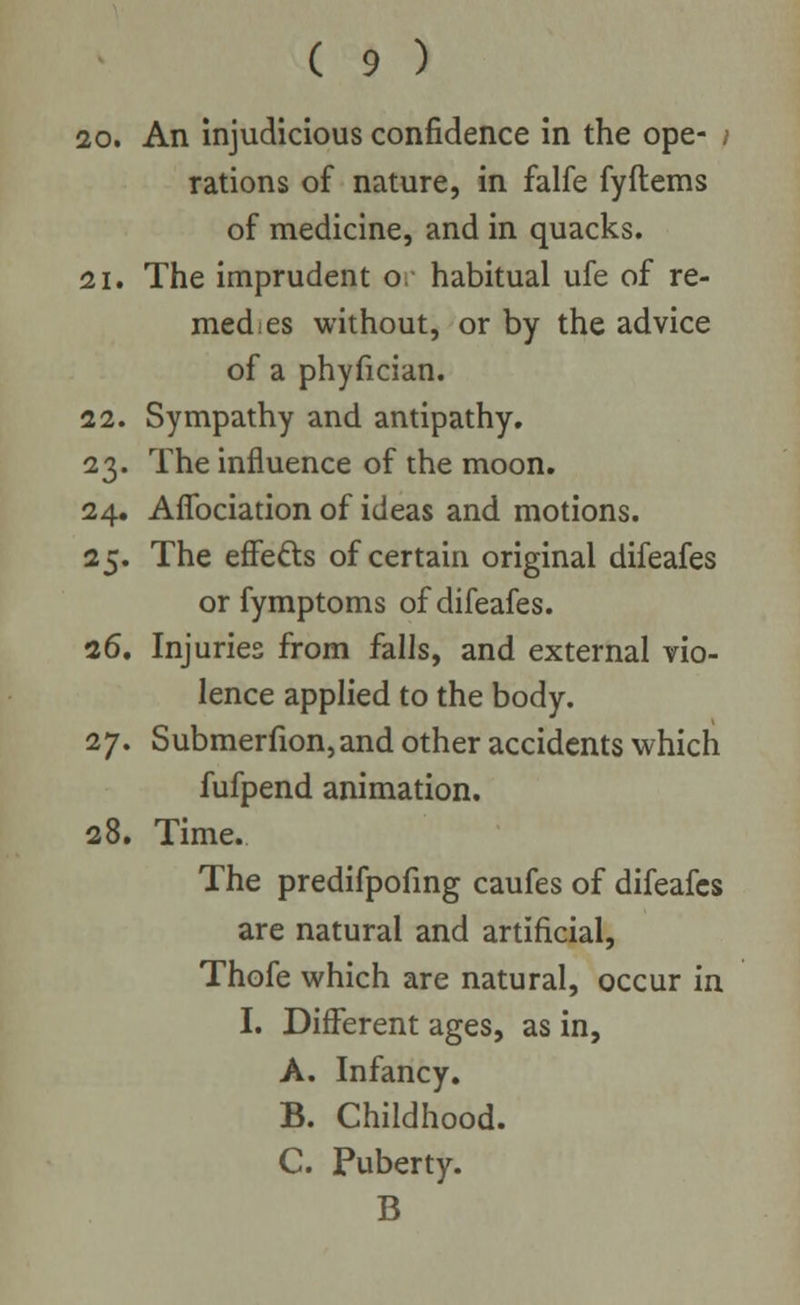 20. An injudicious confidence in the ope- i rations of nature, in falfe fyftems of medicine, and in quacks. 21. The imprudent o. habitual ufe of re- medies without, or by the advice of a phyfician. 22. Sympathy and antipathy. 23. The influence of the moon. 24. Affociation of ideas and motions. 25. The effects of certain original difeafes orfymptoms of difeafes. 26. Injuries from falls, and external vio- lence applied to the body. 27. Submerfion,and other accidents which fufpend animation. 28. Time. The predifpofing caufes of difeafes are natural and artificial, Thofe which are natural, occur in I. Different ages, as in, A. Infancy. B. Childhood. C. Puberty. B
