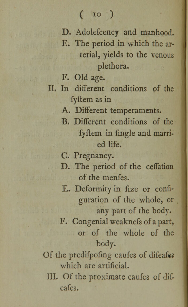 D. Adolefcency and manhood. E. The period in which the ar- terial, yields to the venous plethora. F. Old age. II. In different conditions of the fyftem as in A. Different temperaments. B. Different conditions of the fyftem in fingle and marri- ed life. C. Pregnancy. D. The period of the ceffation of the menfes. E. Deformity in fize or confi- guration of the whole, or any part of the body. F. Congenial weaknefs of a part, or of the whole of the body. Of the predifpofmg caufes of difeafcs which are artificial. III. Of the proximate caufes of dif- eafes.