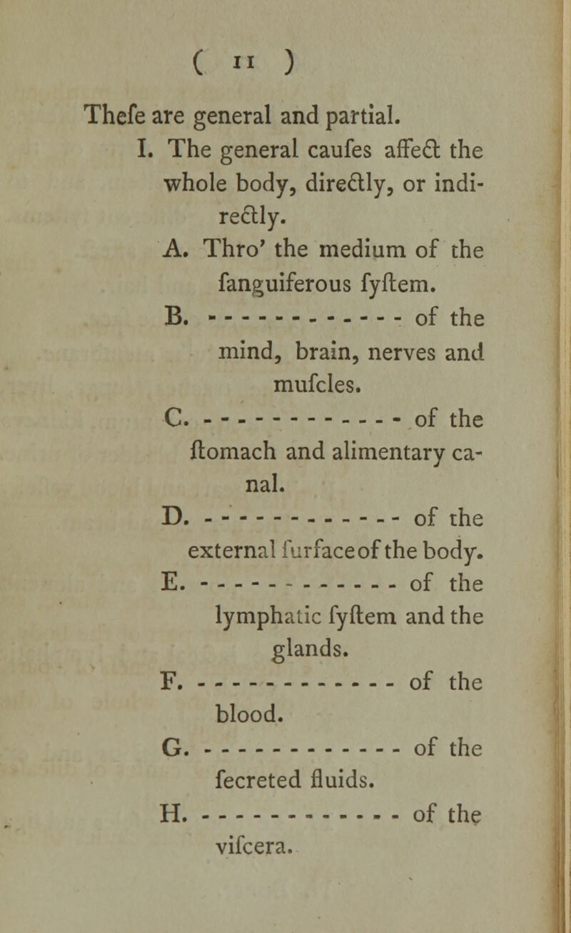 ( « ) Thefe are general and partial. I. The general caufes affeft the whole body, directly, or indi- rectly. A. Thro' the medium of the fanguiferous fyftem. B. ------ of the mind, brain, nerves and mufcles. C. - - - of the ftomach and alimentary ca- nal. D. - of the external furfaceof the body. E. - - - - of the lymphatic fyftem and the glands. F. of the blood. G. of the fecreted fluids. H. of the vifcera.