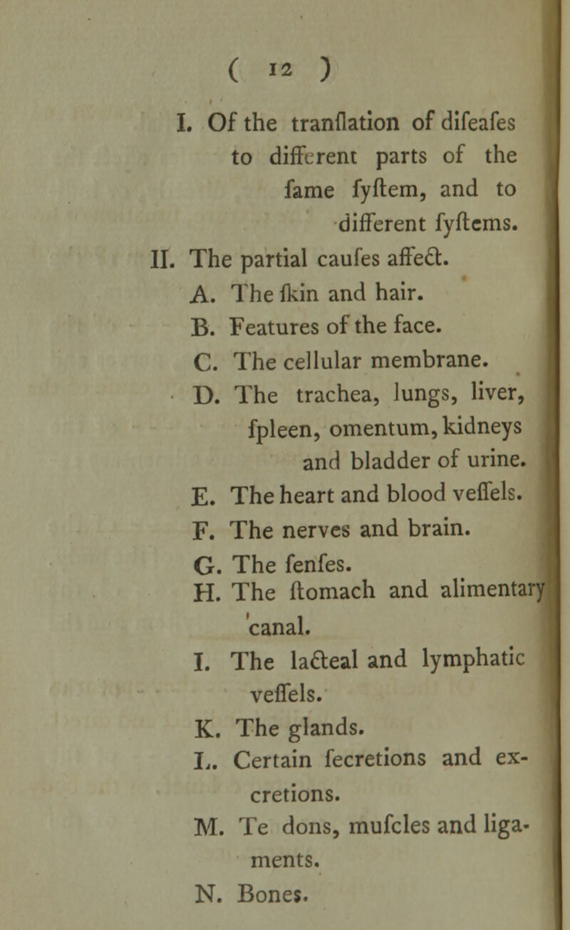I. Of the tranflation of difeafes to different parts of the fame fyftem, and to different fyflcms. II. The partial caufes affect. A. The fkin and hair. B. Features of the face. C. The cellular membrane. D. The trachea, lungs, liver, fpleen, omentum, kidneys and bladder of urine. E. The heart and blood veffels. F. The nerves and brain. G. The fenfes. H. The flomach and alimentar canal. I. The ladeal and lymphatic veffels. K. The glands. L. Certain fecretions and ex- cretions. M. Te dons, mufcles and liga- ments. N. Bones.