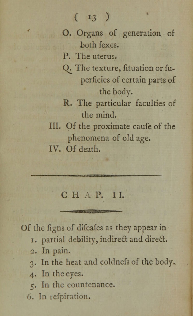 O. Organs of generation of both fexes. P. The uterus. CK The texture, fituation or fu- perficies of certain parts of the body. R. The particular faculties of the mind. III. Of the proximate caufe of the phenomena of old age. IV. Of death. C II A P. I I. Of the figns of difeafes as they appear in i. partial debility, indirect and direct. 2. In pain. 3. In the heat and coldnefs of the body. 4. In the eyes. 5. In the countenance. 6. In refpiration.