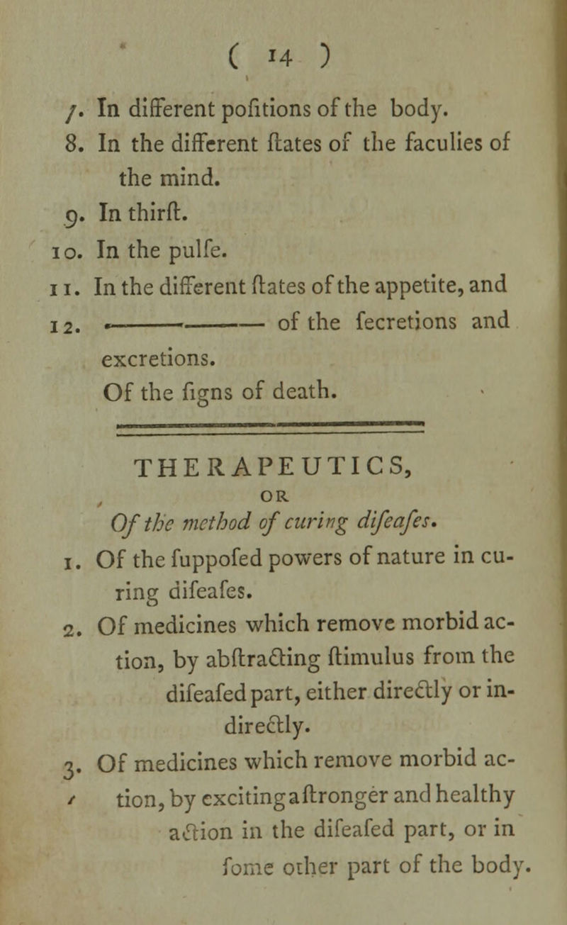 /. In different pofitions of the body. 8. In the different Hates of the faculies of the mind. 9. In thirft. 10. In the pulfe. 11. In the different ftates of the appetite, and 12. « of the fecretions and excretions. Of the figns of death. 1. 1. THERAPEUTICS, OR Of the method of curing difeafes. Of the fuppofed powers of nature in cu- ring difeafes. Of medicines which remove morbid ac- tion, by abftra&ing ftimulus from the difeafed part, either directly or in- directly. 3. Of medicines which remove morbid ac- / tion, by exciting a ftronger and healthy atfion in the difeafed part, or in fome other part of the body.