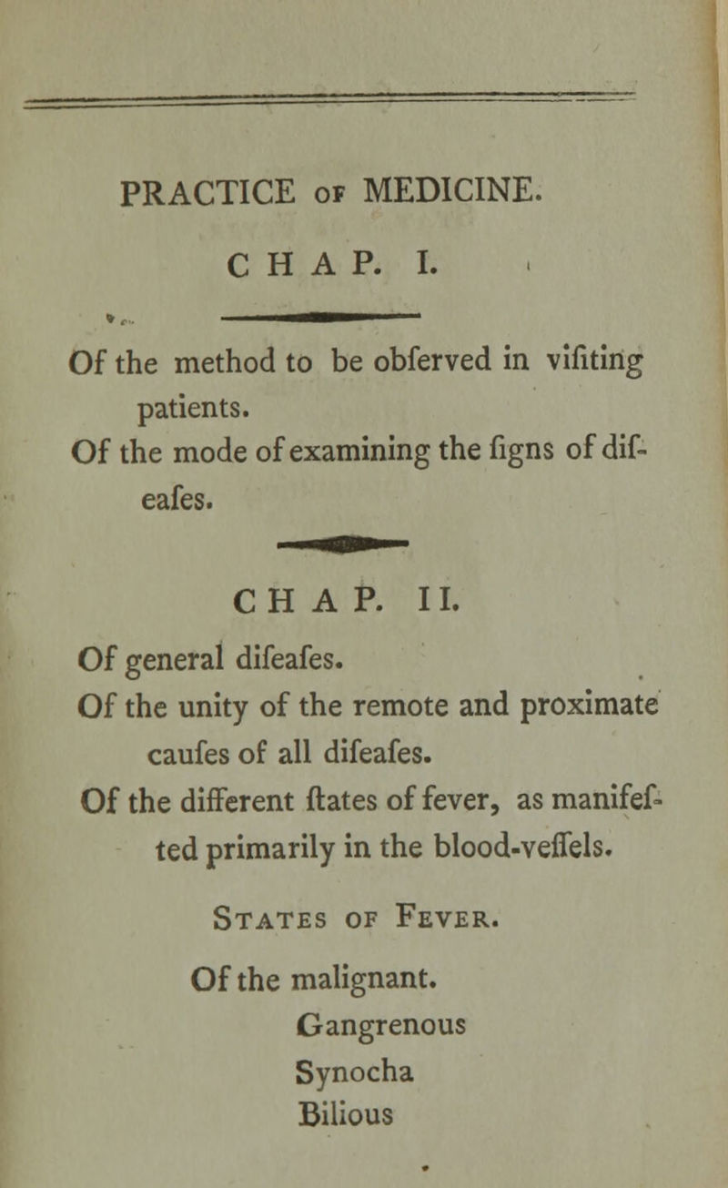 PRACTICE of MEDICINE. C H A P. I. Of the method to be obferved in vlfiting patients. Of the mode of examining the figns of dif- eafes. CHAP. II. Of general difeafes. Of the unity of the remote and proximate caufes of all difeafes. Of the different ftates of fever, as manifef- ted primarily in the blood-veflels. States of Fever. Of the malignant. Gangrenous Synocha Bilious