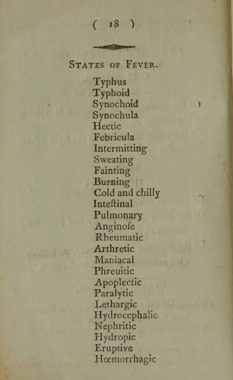 States of Fever. Typhus Typhoid Synochoid Synochula Hectic Febricula Intermitting Sweating Fainting Burning Cold and chilly Inteftinal Pulmonary Anginofe Rheumatic Arthretic Maniacal Phreuitic Apoplectic Paralytic Lethargic Hydrocephalic Nephritic Hydropic Eruptive Hcemorrhagic