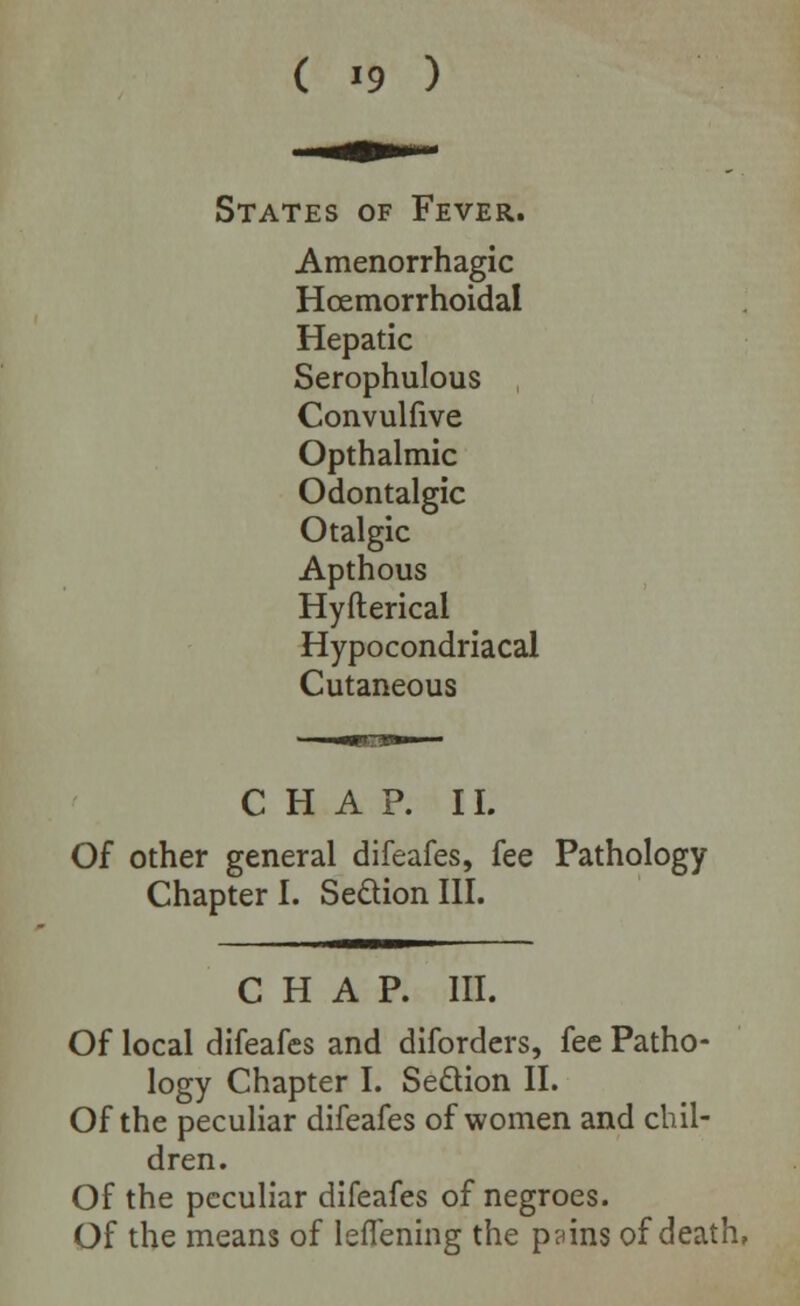 States of Fever. Amenorrhagic Hoemorrhoidal Hepatic Serophulous Convulfive Opthalmic Odontalgic Otalgic Apthous Hyfterical Hypocondriacal Cutaneous CHAP. II. Of other general difeafes, fee Pathology Chapter I. Seaionlll. CHAP. III. Of local difeafes and diforders, fee Patho- logy Chapter I. Section II. Of the peculiar difeafes of women and chil- dren. Of the peculiar difeafes of negroes. Of the means of leffening the p-ctins of death,