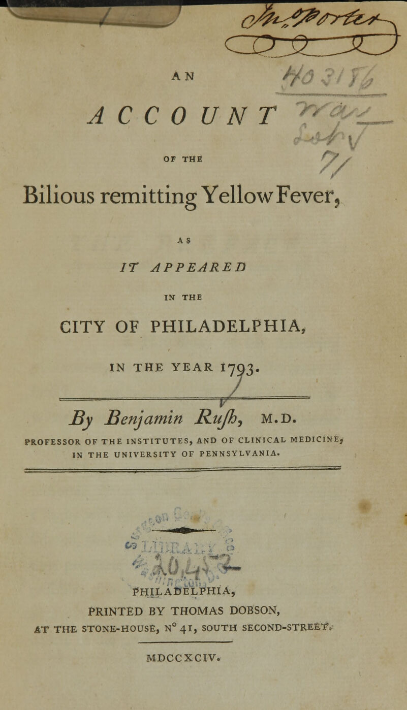 AN A CC0 UNT OF THE ^'y Bilious remitting Yellow Fever, AS IT APPEARED IN THE CITY OF PHILADELPHIA, IN THE YEAR IIQ'X. — ;;— By Benjamin Rujh, m.d. PROFESSOR OF THE INSTITUTES, AND OF CLINICAL MEDICINE, IN THE UNIVERSITY OF PENNSYLVANIA. PHILADELPHIA, PRINTED BY THOMAS DOBSON, AT THE STONE-HOUSE, N°4I, SOUTH SECOND-STREET, MDCCXCIV.