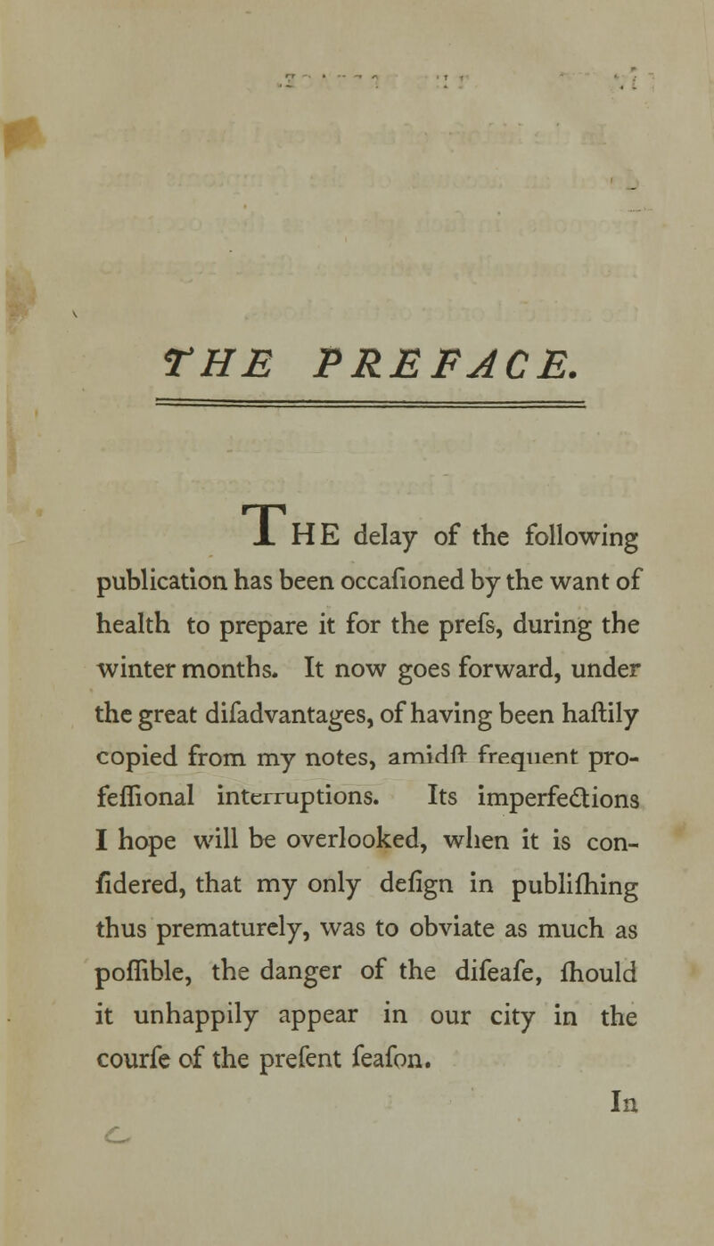 THE PREFACE. 1 HE delay of the following publication has been occafioned by the want of health to prepare it for the prefs, during the winter months. It now goes forward, under the great difadvantages, of having been haftily copied from my notes, amidft frequent pro- feflional interruptions. Its imperfections I hope will be overlooked, when it is con- fidered, that my only defign in publifhing thus prematurely, was to obviate as much as pofhble, the danger of the difeafe, fhould it unhappily appear in our city in the courfe of the prefent feafon. In