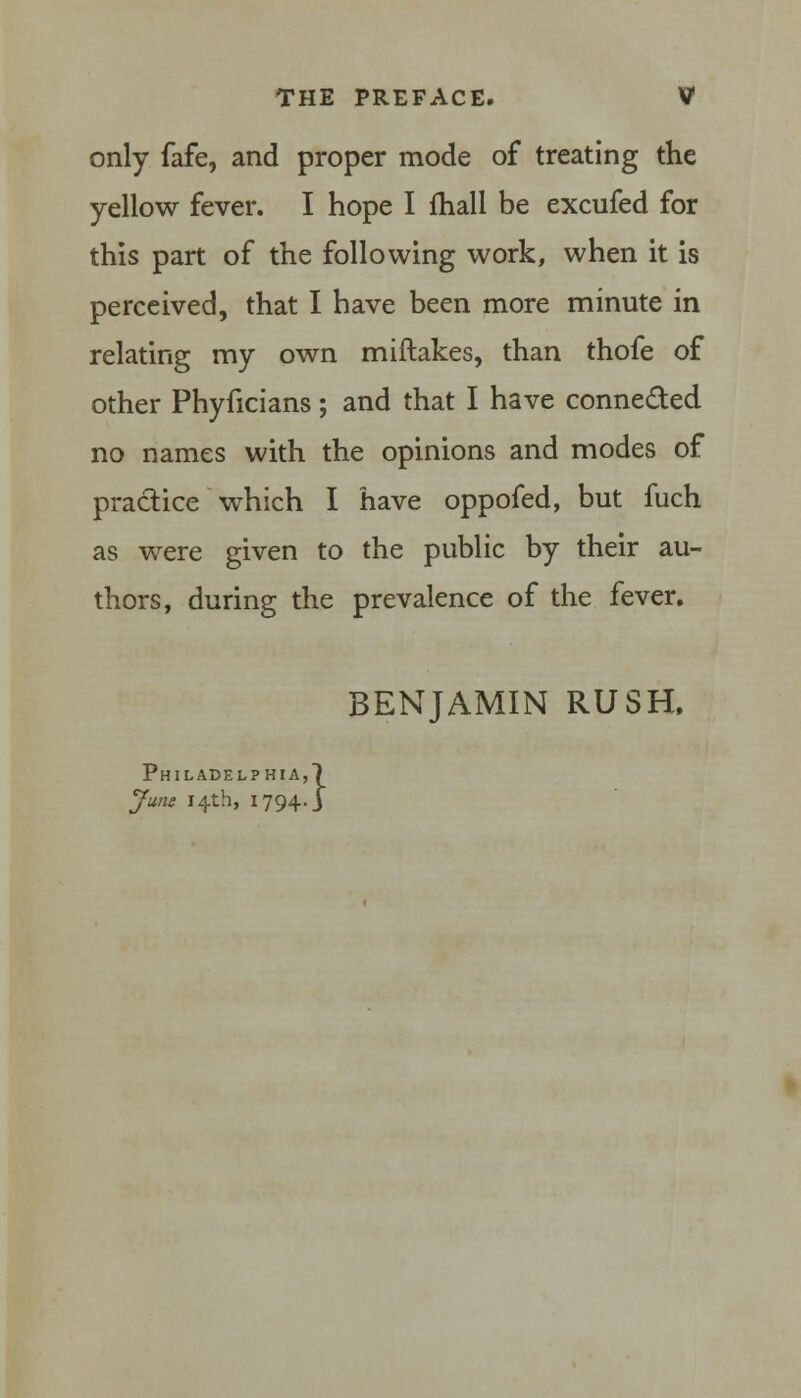 only fafe, and proper mode of treating the yellow fever. I hope I fhall be excufed for this part of the following work, when it is perceived, that I have been more minute in relating my own miftakes, than thofe of other Phyficians; and that I have connected no names with the opinions and modes of practice which I have oppofed, but fuch as were given to the public by their au- thors, during the prevalence of the fever. BENJAMIN RUSH. Philadelphia,) June 14th, 1794. J