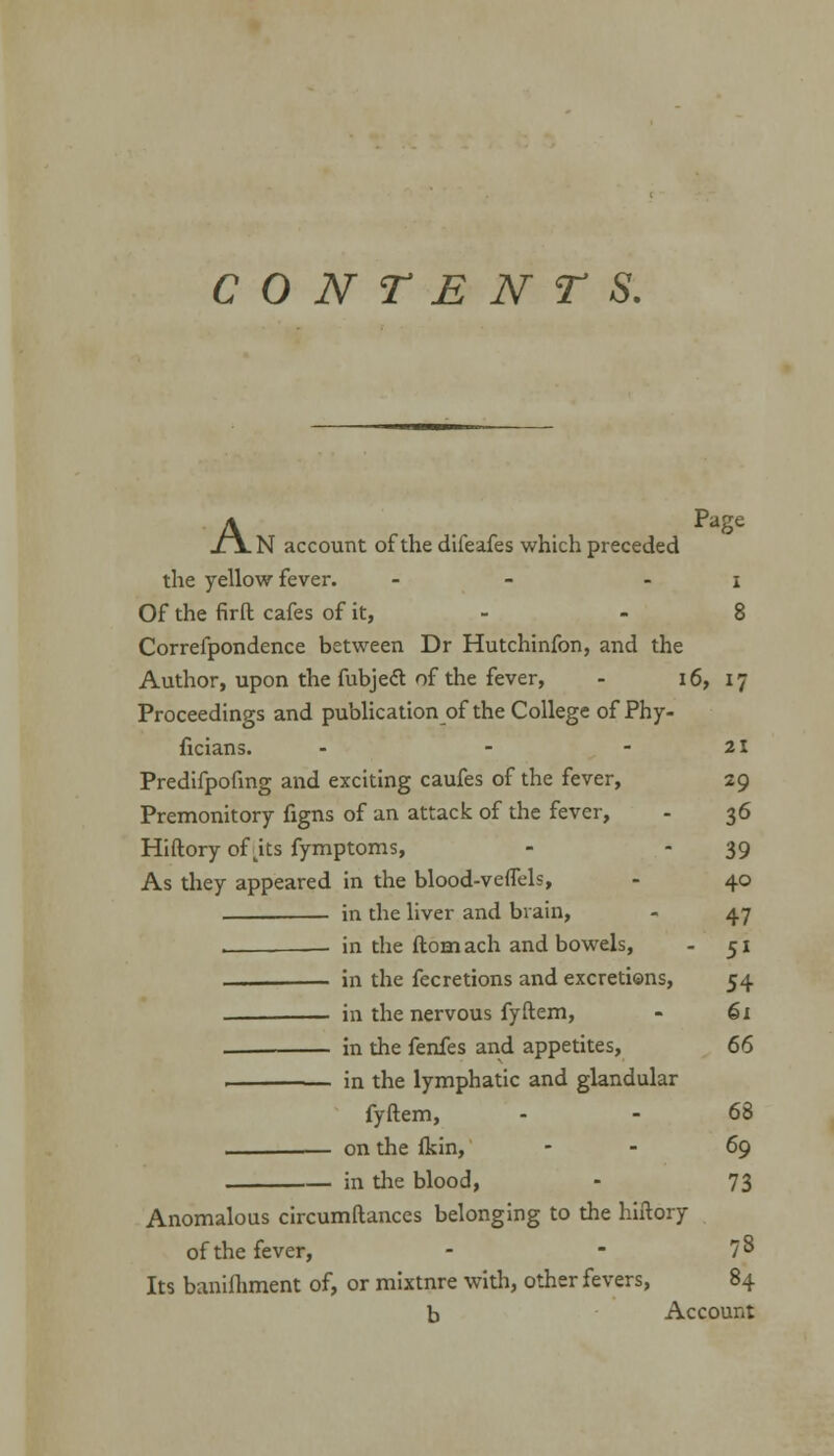 CONTENTS. A Page N account of the difeafes which preceded the yellow fever. - - i Of the firft cafes of it, - -8 Correfpondence between Dr Hutchinfon, and the Author, upon the fubjeft of the fever, - 16, 17 Proceedings and publication of the College of Phy- ficians. - - -21 Predifpofing and exciting caufes of the fever, 29 Premonitory figns of an attack of the fever, - 36 Hiftory of jts fymptoms, - - 39 As they appeared in the blood-veflels, - 40 in the liver and brain, - 47 , ■ in the ftomach and bowels, - 51 in the fecretions and excretions, 54 in the nervous fyftem, - 61 in the fenfes and appetites, 66 in the lymphatic and glandular fyftem, - - 68 on the fkin, - - 69 in the blood, - 73 Anomalous circumftances belonging to the hiftory of the fever, - - 7 8 Its banifhment of, or mixtnre with, other fevers, 84 b Account