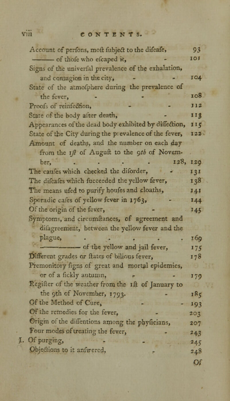 Account of perfons, moft fubjeft to the difeafe, 93 of thofe who efcaped k, - l°J Signs of the univerfal prevalence of the exhalation, and contagion in the city, - - 104 State of the atmofphere during the prevalence of the fever, - - 108 Proofs of reinfection, - - J12 Stare of the body alter death, - 113 Appearances of the dead body exhibited by difTedtion, 115 State of the City during the p: evalence of the fever, 122 Amount of deaths, and the number on each day from the ijl of Auguft to the gth of Novem- ber, ... . 128, 129 The carafes which checked the diforder, - 131 The difcafes which fucceeded the yellow fever, 138 The means ufed to purify houfes and cloaths, 141 Sporadic cafes of yellow fever in j. 763, - 144 Of the origin of the fever, - 145' Symptoms, and circumftances, of agreement and difagreement, between the yellow fever and the plague, . . . . .169 of the yellow and jail fever, 175 Different grades or flates of bilious fever, 178 Premonitory figns of great and mortal epidemics, or of a fickly autumn, r 179 Regifter of the weather from the ill of January to the 9th of Novemher, 1793. - 185 Of the Method of Cure, - - 193 Of the remedies for the fever, - 203 Origm 0: the diffentions among the phyficians, 207 Four modes of treating the fever, - 243 L Of purging, . . 245 Objections to it anfvrered, , 248 Of