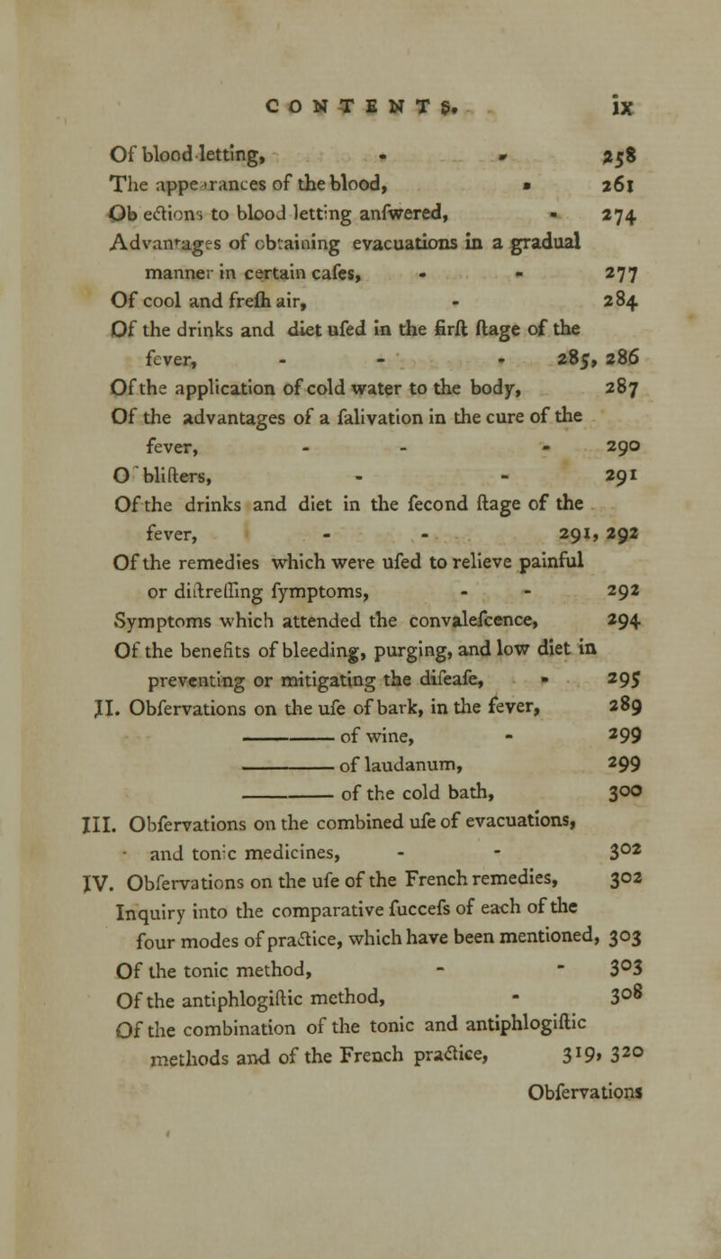 Of blood letting, - * %$% The appearances of the blood, • z6l Ob eclions to blood letting anfwered, - 274 Advantages of obtaining evacuations In a gradual manner in certain cafes, - - 277 Of cool and frefh air, - 2 84 Of the drinks and diet ufed in the firft ftage of the fever, - t 285, 286 Of the application of cold water to the body, 287 Of the advantages of a falivation in the cure of the fever, - - - 290 O'Hitters, - - 291 Of the drinks and diet in the fecond ftage of the fever, - - 291, 292 Of the remedies which were ufed to relieve painful or diftrelfing fymptoms, - - 292 Symptoms which attended the convalefcence, 294 Of the benefits of bleeding, purging, and low diet in preventing or mitigating the difeafe, - 295 JI. Obfervations on the ufe of bark, in the fever, 289 —— of wine, - 299 of laudanum, 299 of the cold bath, 300 III. Obfervations on the combined ufe of evacuations, and tonic medicines, - - 302 IV. Obfervations on the ufe of the French remedies, 302 Inquiry into the comparative fuccefs of each of the four modes of practice, which have been mentioned, 303 Of the tonic method, - - 3°3 Of the antiphlogiftic method, - 3°8 Of the combination of the tonic and antiphlogiftic methods and of the French pratfice, 3IQ> 32° Obfervations