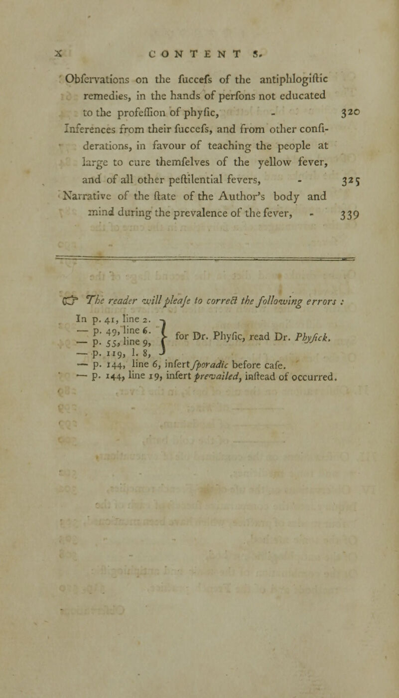 Obfervations on the fuccefs of the antiphlogiftic remedies, in the hands of perfons not educated to the profeffion of phyfic, - 320 Inferences from their fuccefs, and from other confi- derations, in favour of teaching the people at large to cure themfelves of the yellow fever, and of all other peftilential fevers, - 325 Narrative of the ftate of the Author's body and mind during the prevalence of the fever, - 339 CC/ The reader cuillpleaje to correB the following errors : In p. 41, line 2. -» — P- Si line 9, f for Dr- Hvfc ad Dr. Phyfuk. — p. 119, 1. 8, J — p. 144, line 6, infert fporadic before cafe. — p. 144, line 19, infert prevailed, inftead of occurred.