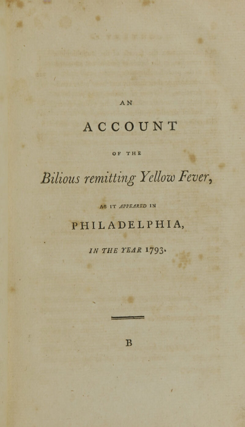 ACCOUNT OF THE Bilious remitting Yellow Fever, AS IT API-EARED IN PHILADELPHIA, IN THE YEAR 1793. B