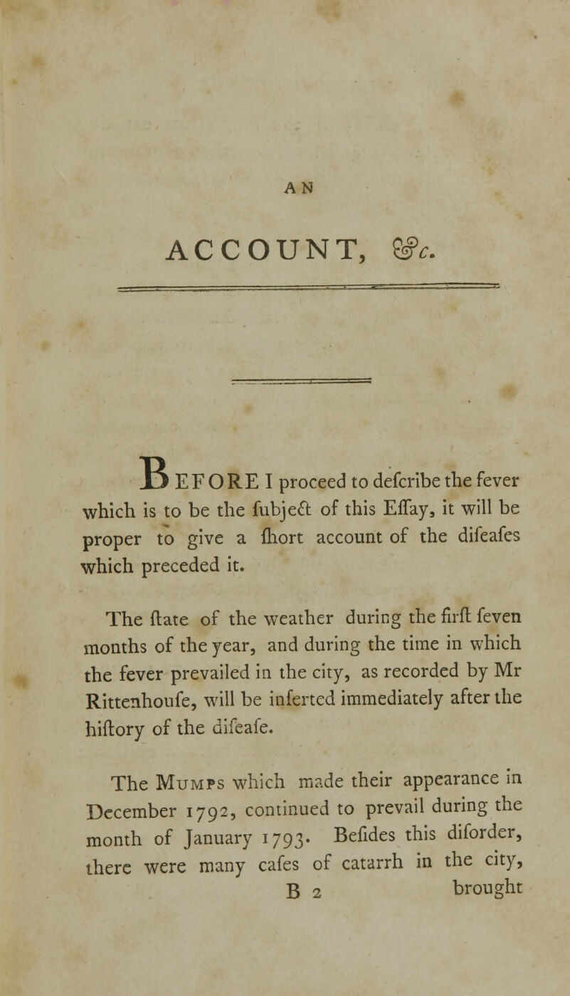 ACCOUNT, X> EF ORE I proceed to defcribe the fever which is to be the fubject of this Effay, it will be proper to give a fliort account of the difeafes which preceded it. The flate of the weather during the firft feven months of the year, and during the time in which the fever prevailed in the city, as recorded by Mr Rittenhoufe, will be inferted immediately after the hiflory of the difeafe. The Mumps which made their appearance in December 1792, continued to prevail during the month of January 1793. Befides this diforder, there were many cafes of catarrh in the city, B 2 brought