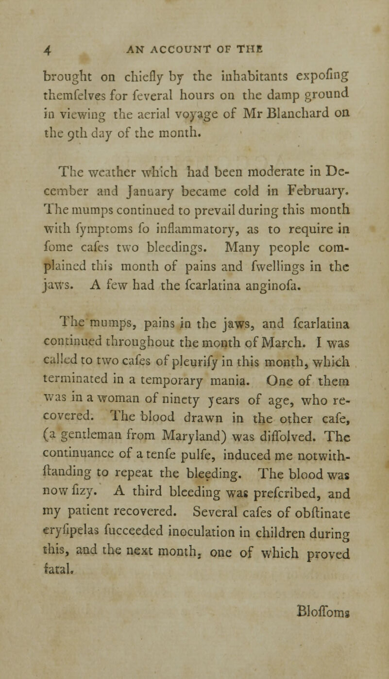 brought on chiefly by the inhabitants cxpofing themfelves for feveral hours on the damp ground iu viewing the aerial voyage of Mr Blanchard on the 9th day of the month. The weather which had been moderate in De- cember and January became cold in February. The mumps continued to prevail during this month with fymptoms fo inflammatory, as to require in fome cafes two bleedings. Many people com- plained this month of pains and fwellings in the jaws. A few had the fcarlatina anginofa. The mumps, pains in the jaws, and fcarlatina continued throughout the month of March. I was called to two cafes of pleurify in this month, which terminated in a temporary mania. One of them was in a woman of ninety years of age, who re- covered. The blood drawn in the other cafe, (a gentleman from Maryland) was difTolved. The continuance of a tenfe pulfe, induced me notwith- ftanding to repeat the bleeding. The blood was now fizy. A third bleeding was prefcribed, and my patient recovered. Several cafes of obflinate eryfipelas fucceeded inoculation in children during this, and the next month, one of which proved fatal. BlofToms