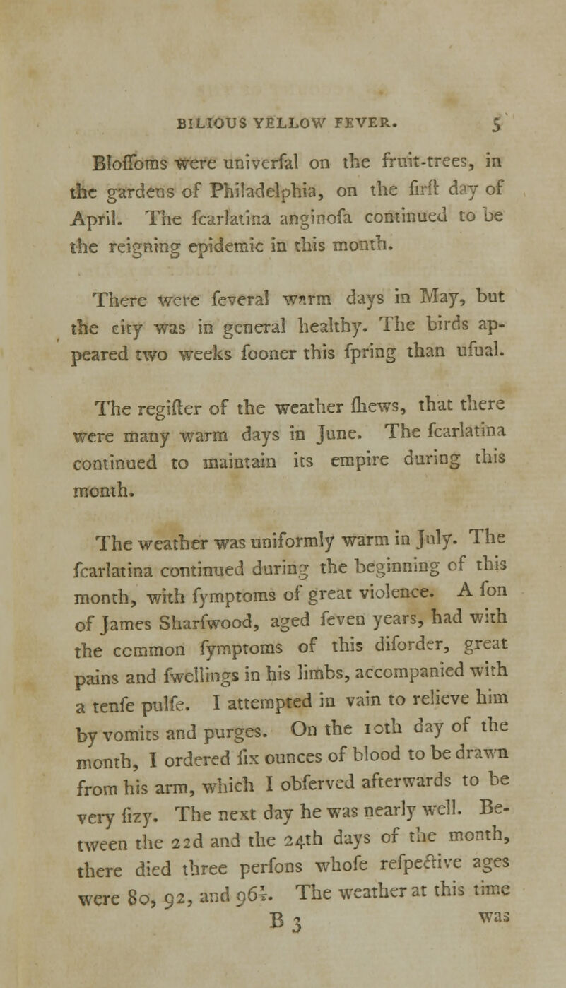 Bloflbms were univerfal on the fruit-trees, in the gardens of Philadelphia, on the firft day of April. The fcarlatina anginofa continued to be the reigning epidemic in this month. There were feveral wnrm days in May, but the city was in general healthy. The birds ap- peared two weeks fooner this fpring than ufual. The regifter of the weather fhews, that there were many warm days in June. The fcarlatina continued to maintain its empire daring this month. The weather was uniformly warm in July. The fcarlatina continued during the beginning of this month, with fymptoms of great violence. A fon of James Sharfwood, aged feven years, had with the common fymptoms of this diforder, great pains and fwellings in his limbs, accompanied with a tenfe pulfe. I attempted in vain to relieve him by vomits and purges. On the icth day of the month, I ordered fix ounces of blood to be drawn from his arm, which I obferved afterwards to be veryfizy. The next day he was nearly well. Be- tween the 22d and the 24th days of the month, there died three perfons whofe refpe&ive ages were 80, 92, and 96h The weather at this time g 3 was