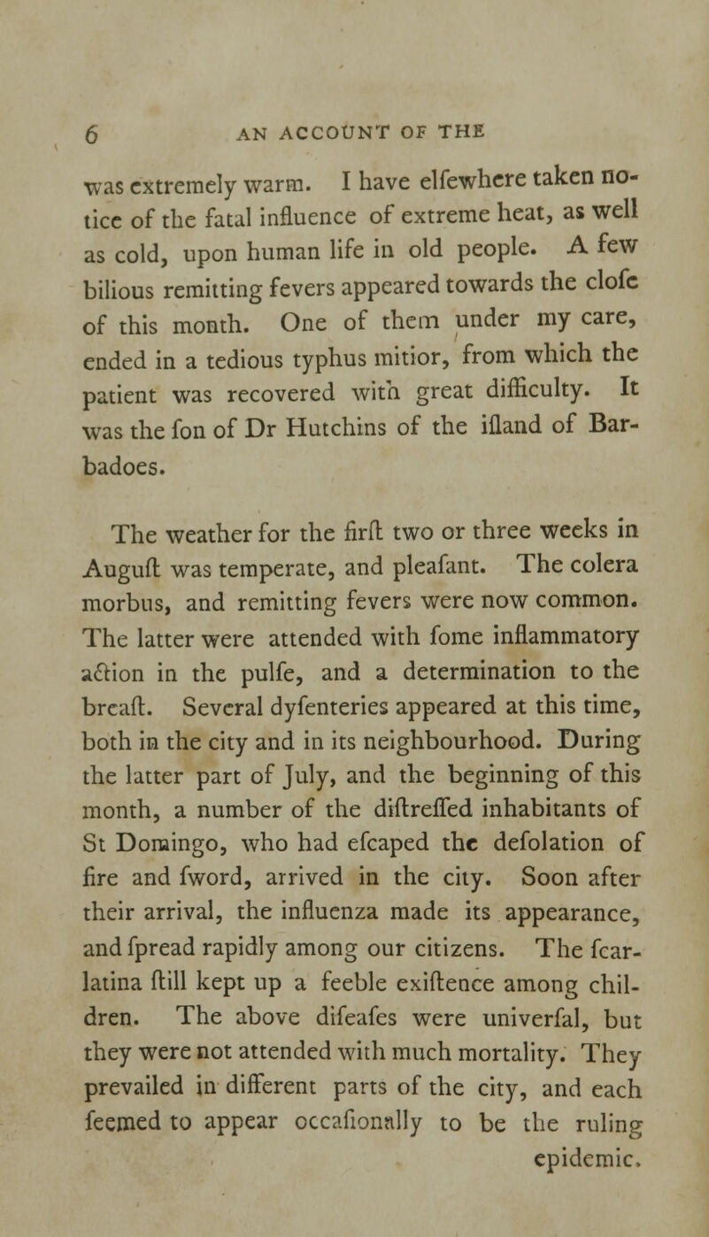 was extremely warm. I have elfewhere taken no- tice of the fatal influence of extreme heat, as well as cold, upon human life in old people. A few bilious remitting fevers appeared towards the clofc of this month. One of them under my care, ended in a tedious typhus mitior, from which the patient was recovered with great difficulty. It was the fon of Dr Hutchins of the ifland of Bar- badoes. The weather for the firfl two or three weeks in Auguft was temperate, and pleafant. The colera morbus, and remitting fevers were now common. The latter were attended with fome inflammatory a£Hon in the pulfe, and a determination to the breaft. Several dyfenteries appeared at this time, both in the city and in its neighbourhood. During the latter part of July, and the beginning of this month, a number of the diftrefled inhabitants of St Domingo, who had efcaped the defolation of fire and fword, arrived in the city. Soon after their arrival, the influenza made its appearance, andfpread rapidly among our citizens. The fcar- latina (till kept up a feeble exiftence among chil- dren. The above difeafes were univerfal, but they were not attended with much mortality. They prevailed in different parts of the city, and each feemed to appear occafionally to be the ruling epidemic.