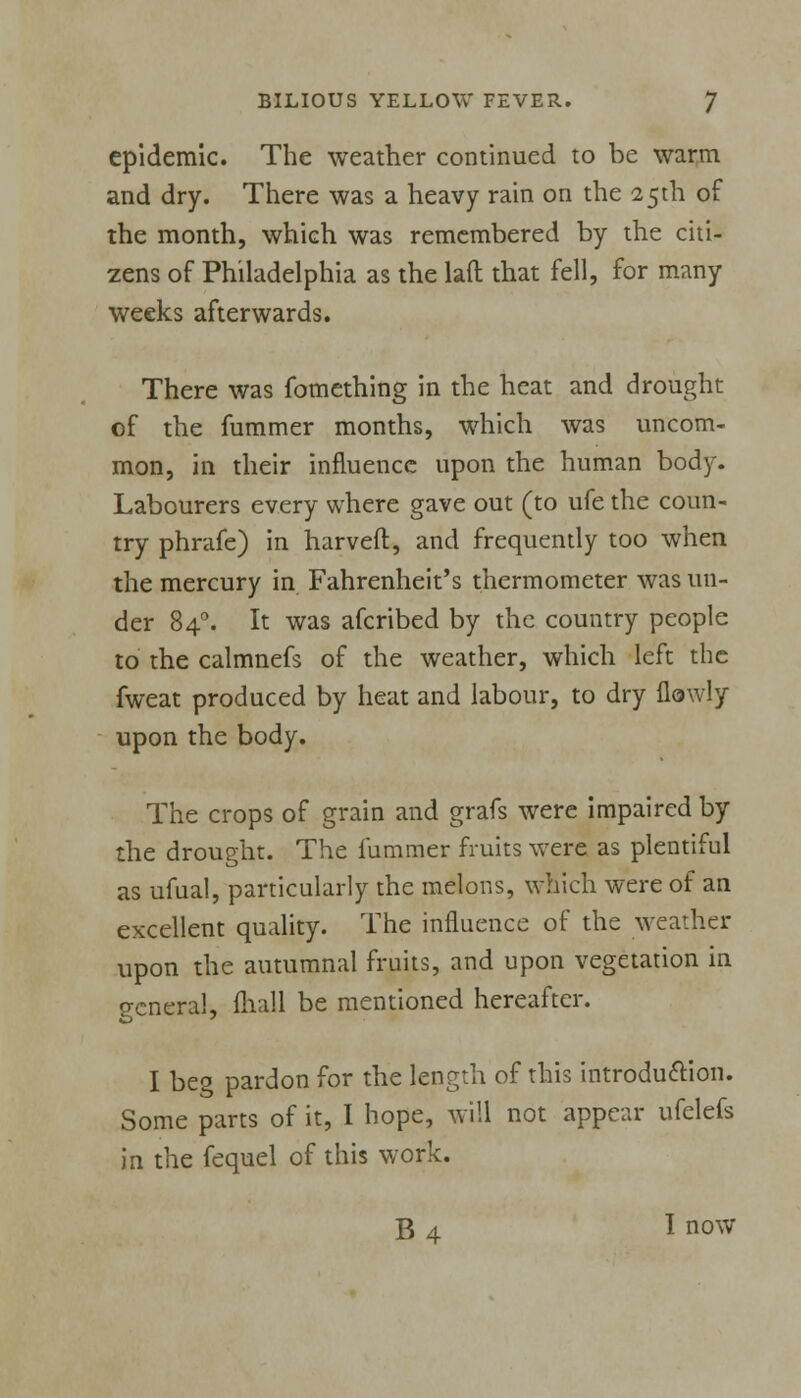 epidemic. The weather continued to be warm and dry. There was a heavy rain on the 25th of the month, which was remembered by the citi- zens of Philadelphia as the laft that fell, for many weeks afterwards. There was fomething in the heat and drought of the fummer months, which was uncom- mon, in their influence upon the human body. Labourers every where gave out (to ufe the coun- try phrafe) in harveft, and frequently too when the mercury in Fahrenheit's thermometer was un- der 840. It was afcribed by the country people to the calmnefs of the weather, which left the fweat produced by heat and labour, to dry {lowly upon the body. The crops of grain and grafs were impaired by the drought. The fummer fruits were as plentiful as ufual, particularly the melons, which were of an excellent quality. The influence of the weather upon the autumnal fruits, and upon vegetation in general, (hall be mentioned hereafter. I beg pardon for the length of this introduction. Some parts of it, I hope, will not appear ufelefs in the fequel of this work. B 4 I now