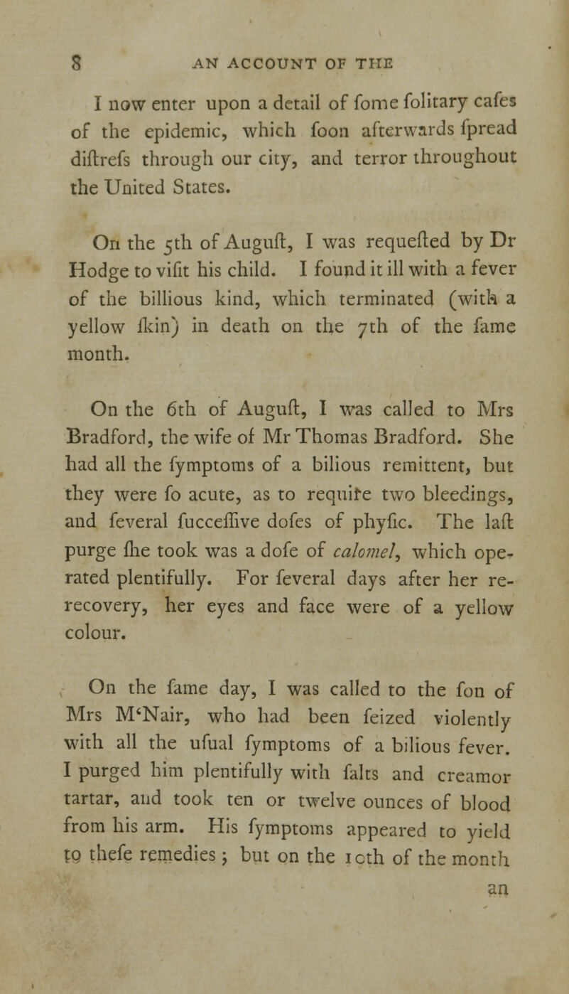 I now enter upon a detail of fome folitary cafes of the epidemic, which foon afterwards fpread diftrefs through our city, and terror throughout the United States. On the 5th of Auguft, I was requeued by Dr Hodge to vifit his child. I found it ill with a fever of the billious kind, which terminated (with a yellow fkin) in death on the 7th of the fame month. On the 6th of Auguft, I was called to Mrs Bradford, the wife of Mr Thomas Bradford. She had all the fymptoms of a bilious remittent, but they were fo acute, as to require two bleedings, and feveral fucceffive dofes of phyfic. The laft purge fhe took was a dofe of calomel, which ope- rated plentifully. For feveral days after her re- recovery, her eyes and face were of a yellow colour. On the fame day, I was called to the fon of Mrs M'Nair, who had been feized violently with all the ufual fymptoms of a bilious fever. I purged him plentifully with falts and creamor tartar, and took ten or twelve ounces of blood from his arm. His fymptoms appeared to yield to thefe remedies j but on the 10th of the month an