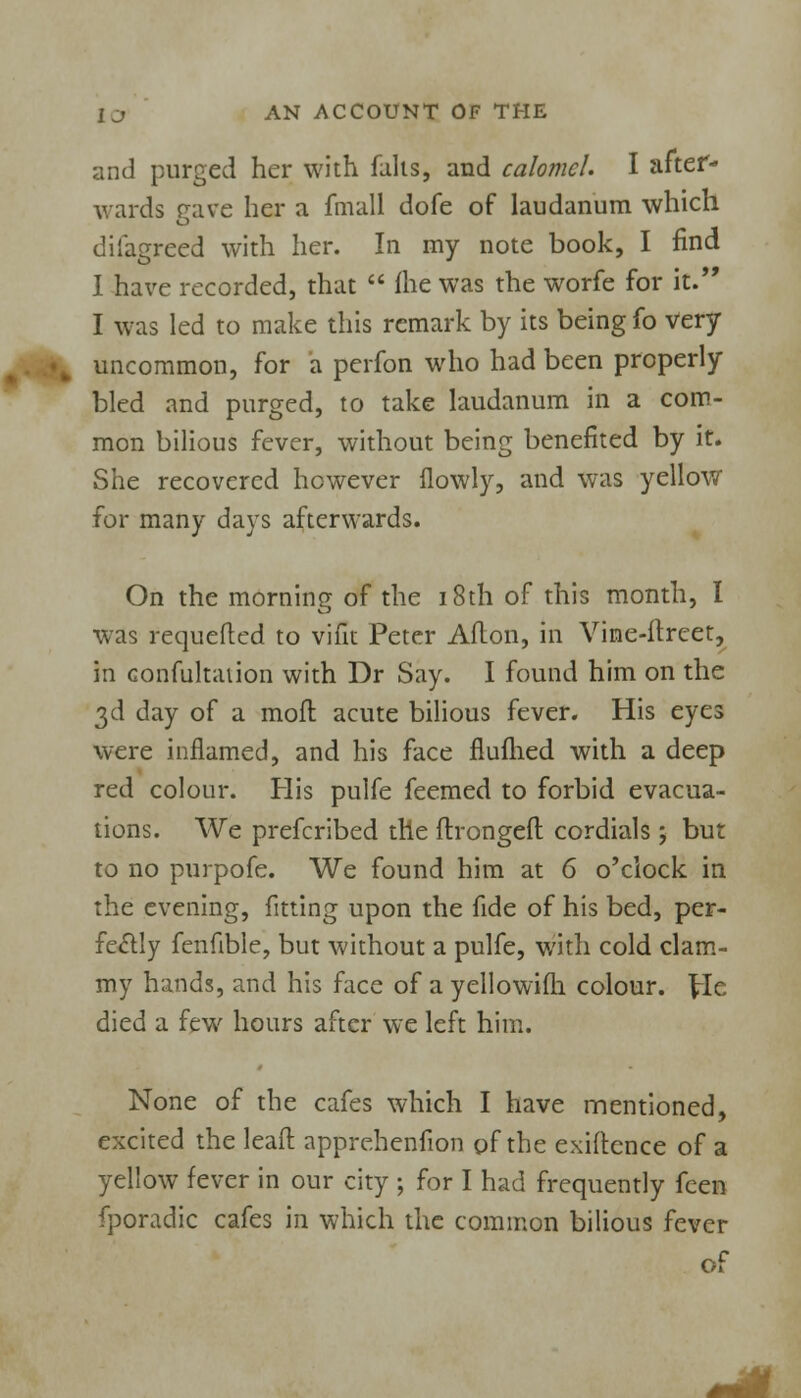 and purged her with falls, and calomel. I after- wards gave her a fmall dofe of laudanum which difagreed with her. In my note book, I find I have recorded, that  fhe was the worfe for it. I was led to make this remark by its being fo very uncommon, for a perfon who had been properly bled and purged, to take laudanum in a com- mon bilious fever, without being benefited by it. She recovered however (lowly, and was yellow for many days afterwards. On the morning of the 18th of this month, I was requefted to vifit Peter Aflon, in Vine-ftrcet, in confultaiion with Dr Say. I found him on the 3d day of a moft acute bilious fever. His eyes were inflamed, and his face fiuflied with a deep red colour. His pulfe feemed to forbid evacua- tions. We prefcribed the flrongeft cordials; but to no purpofe. We found him at 6 o'clock in the evening, fitting upon the fide of his bed, per- fectly fenfible, but without a pulfe, with cold clam- my hands, and his face of a yellowifh colour. \lc died a few hours after we left him. None of the cafes which I have mentioned, excited the lead: apprehenfion of the exigence of a yellow fever in our city ; for I had frequently fcen fporadic cafes in which the common bilious fever