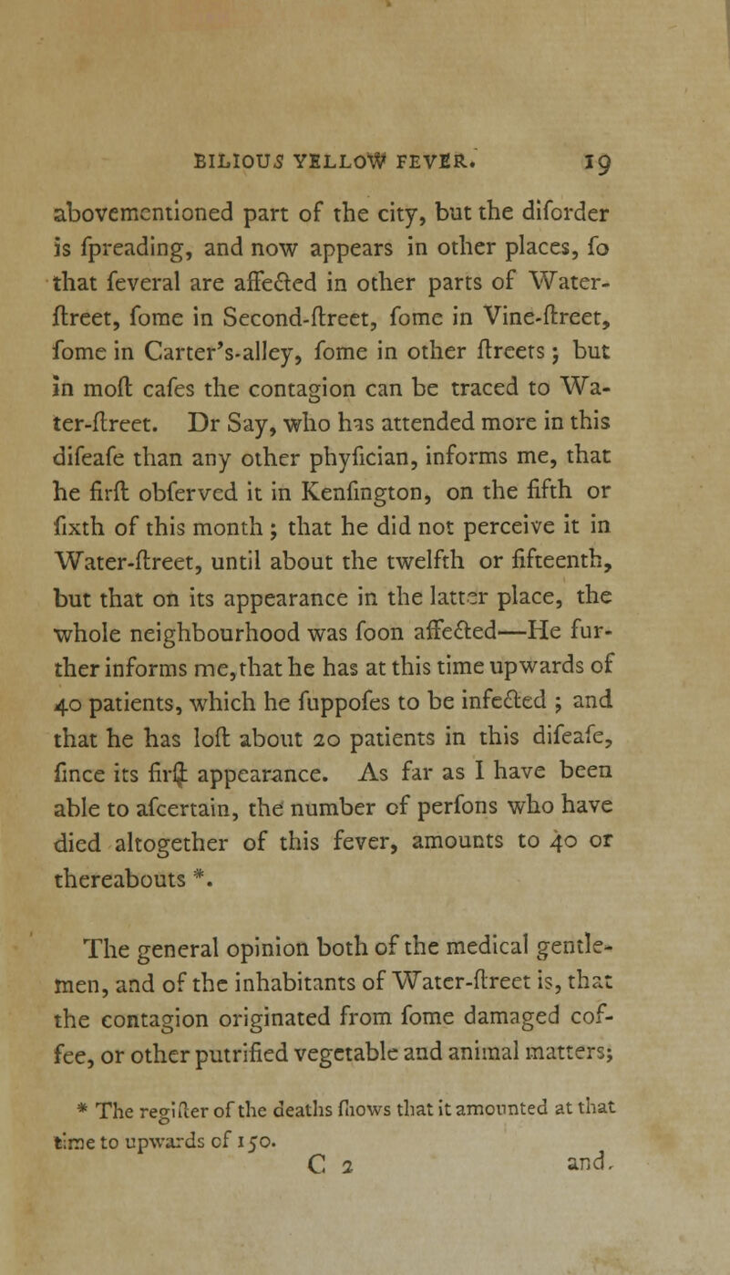 abovemcntioned part of the city, but the diforder is fpreading, and now appears in other places, fo that feveral are affected in other parts of Water- flreet, forae in Second-ftreet, fome in Vine-ftreet, fome in Carter's-alley, fome in other ftreets j but in mod cafes the contagion can be traced to Wa- ter-ftreet. Dr Say, who has attended more in this difeafe than any other phyfician, informs me, that he firft obfervcd it in Kenfmgton, on the fifth or fixth of this month ; that he did not perceive it in Water-ftreet, until about the twelfth or fifteenth, but that on its appearance in the latter place, the whole neighbourhood was foon affected—He fur- ther informs me,that he has at this time upwards of 40 patients, which he fuppofes to be infected ; and that he has loft about 20 patients in this difeafe, fince its fir$ appearance. As far as I have been able to afcertain, the number of perfons who have died altogether of this fever, amounts to 40 or thereabouts #. The general opinion both of the medical gentle- men, and of the inhabitants of Watcr-ftreet is, that the contagion originated from fome damaged cof- fee, or other putrified vegetable and animal matters; * The regiiler of the deaths fnows that it amounted at that time to upwards cf 150. C 2 and.