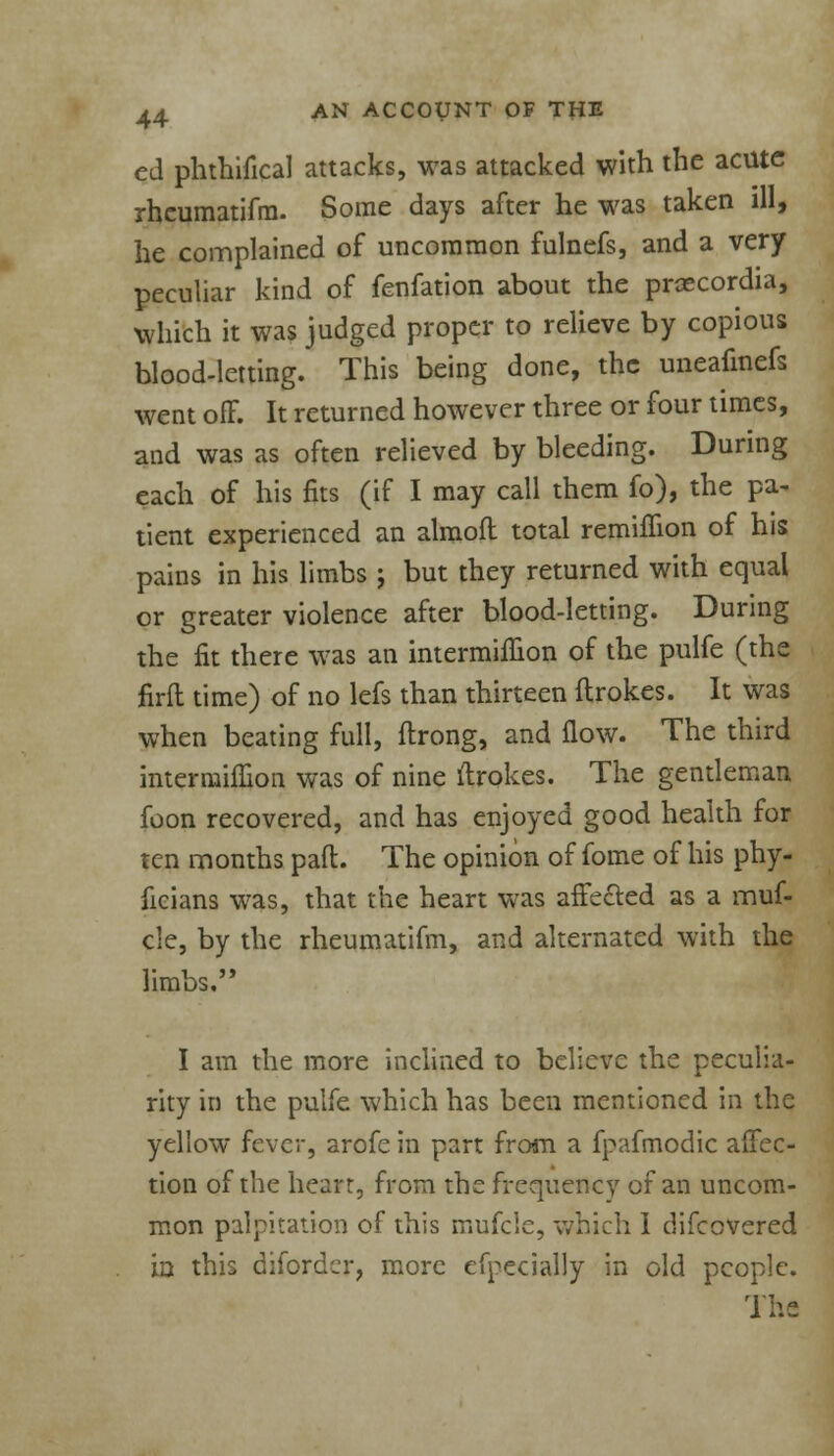 ed phthifical attacks, was attacked with the acute rheumatifm. Some days after he was taken ill, he complained of uncommon fulnefs, and a very peculiar kind of fenfation about the praecordia, which it was judged proper to relieve by copious blood-letting. This being done, the uneafinefs went off. It returned however three or four times, and was as often relieved by bleeding. During each of his fits (if I may call them fo), the pa- tient experienced an almoft total remiffion of his pains in his limbs ; but they returned with equal or greater violence after blood-letting. During the fit there was an intermifiion of the pulfe (the firft time) of no lefs than thirteen flrokes. It was when beating full, ftrong, and flow. The third mterniiffion was of nine ftrokes. The gentleman foon recovered, and has enjoyed good health for ten months pad. The opinion of fome of his phy- ficians was, that the heart was affected as a muf- cle, by the rheumatifm, and alternated with the limbs, I am the more inclined to believe the peculia- rity in the pulfe which has been mentioned in the yellow fever, arofe in part from a fpafmodic affec- tion of the heart, from the frequency of an uncom- mon palpitation of this mufcle, which I difcovered in this difordcr, more efpecially in old people. The