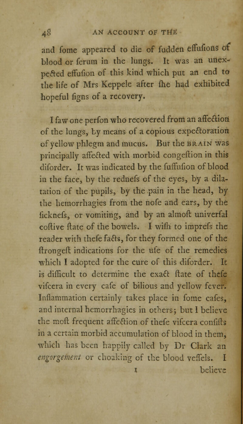 and fome appeared to die of fudden effufionS of blood or ferum in the lungs. It was an unex- pected effufion of this kind which put an end to the life of Mrs Keppele after {he had exhibited hopeful figns of a recovery. I faw one perfon who recovered from an affection of the lungs, by means of a copious expectoration of yellow phlegm and mucus. But the brain was principally affected with morbid congeftion in this diforder. It was indicated by the fuffufion of blood in the face, by the rednefs of the eyes, by a dila- tation of the pupils, by the pain in the head, by the hemorrhagies from the nofe and ears, by the iicknefs, or vomiting, and by an almoft univerfal coflive ftate of the bowels. I wiih to imprefs the reader with thefe facts, for they formed one of the ftrongeft indications for the ufe of the remedies which I adopted for the cure of this diforder. It is difficult to determine the exact ftate of thcfe vifcera in every cafe of bilious and yellow fever. Inflammation certainly takes place in fome cafes, and internal hemorrhagies in others; but I believe the mod frequent affection of thefe vifcera confifts in a certain morbid accumulation of blood in them, which has been happily called by Dr Clark an engorgement or choaking of the blood veffels. I i believe