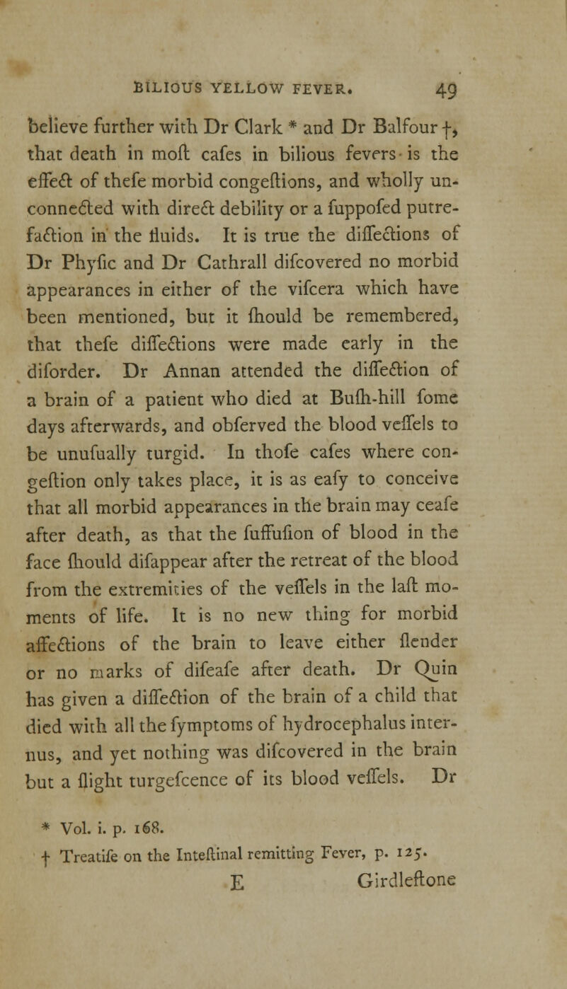 believe further with Dr Clark * and Dr Balfour f, that death in mod cafes in bilious fevers-is the effect of thefe morbid congeftions, and wholly un- connected with direct debility or a fuppofed putre- faction in the fluids. It is true the directions of Dr Phyfic and Dr Cathrall difcovered no morbid appearances in either of the vifcera which have been mentioned, but it mould be remembered, that thefe directions were made early in the diforder. Dr Annan attended the diflection of a brain of a patient who died at Bum-hill fome days afterwards, and obferved the blood veffels to be unufually turgid. In thofe cafes where con- gestion only takes place, it is as eafy to conceive that all morbid appearances in the brain may ceafe after death, as that the fuffufion of blood in the face mould difappear after the retreat of the blood from the extremities of the veffels in the laft mo- ments of life. It is no new thing for morbid affections of the brain to leave either {lender or no marks of difeafe after death. Dr Quin has given a diffeclion of the brain of a child that died with all the fymptoms of hydrocephalus inter- ims, and yet nothing was difcovered in the brain but a flight turgefcence of its blood veffels. Dr * Vol. i. p. i68. f Treatife on the Inteftinal remitting Fever, p. 125. E Girdleftone